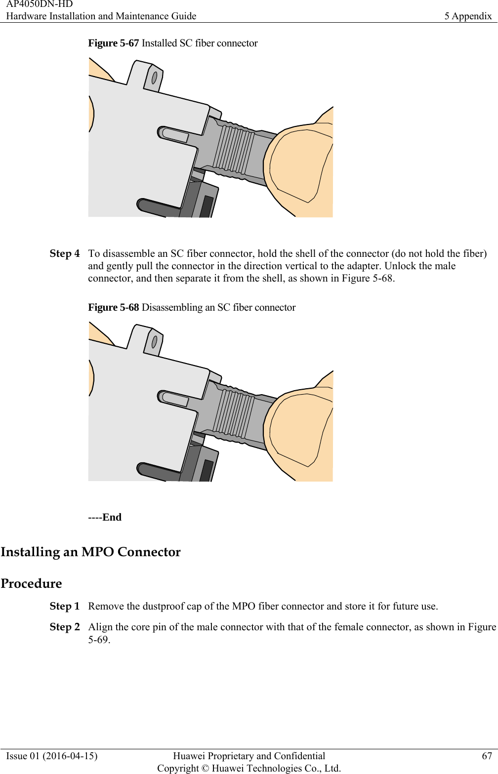 AP4050DN-HD Hardware Installation and Maintenance Guide  5 Appendix Issue 01 (2016-04-15)  Huawei Proprietary and Confidential         Copyright © Huawei Technologies Co., Ltd.67 Figure 5-67 Installed SC fiber connector   Step 4 To disassemble an SC fiber connector, hold the shell of the connector (do not hold the fiber) and gently pull the connector in the direction vertical to the adapter. Unlock the male connector, and then separate it from the shell, as shown in Figure 5-68. Figure 5-68 Disassembling an SC fiber connector   ----End Installing an MPO Connector Procedure Step 1 Remove the dustproof cap of the MPO fiber connector and store it for future use. Step 2 Align the core pin of the male connector with that of the female connector, as shown in Figure 5-69. 