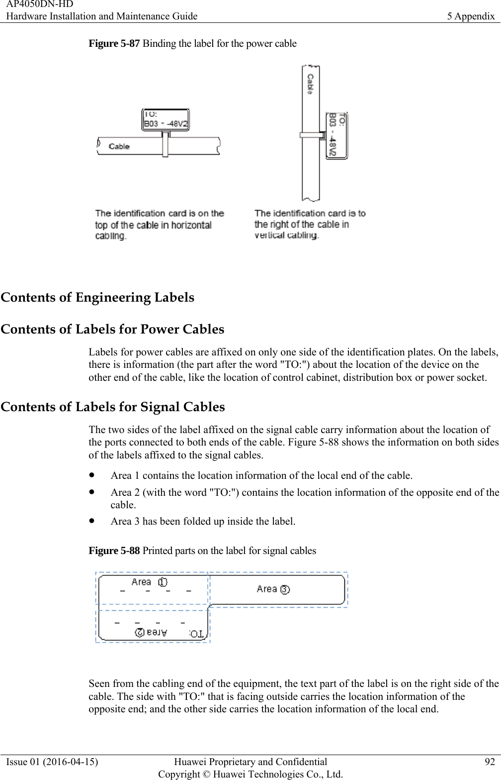 AP4050DN-HD Hardware Installation and Maintenance Guide  5 Appendix Issue 01 (2016-04-15)  Huawei Proprietary and Confidential         Copyright © Huawei Technologies Co., Ltd.92 Figure 5-87 Binding the label for the power cable   Contents of Engineering Labels Contents of Labels for Power Cables Labels for power cables are affixed on only one side of the identification plates. On the labels, there is information (the part after the word &quot;TO:&quot;) about the location of the device on the other end of the cable, like the location of control cabinet, distribution box or power socket. Contents of Labels for Signal Cables The two sides of the label affixed on the signal cable carry information about the location of the ports connected to both ends of the cable. Figure 5-88 shows the information on both sides of the labels affixed to the signal cables.  Area 1 contains the location information of the local end of the cable.  Area 2 (with the word &quot;TO:&quot;) contains the location information of the opposite end of the cable.  Area 3 has been folded up inside the label. Figure 5-88 Printed parts on the label for signal cables   Seen from the cabling end of the equipment, the text part of the label is on the right side of the cable. The side with &quot;TO:&quot; that is facing outside carries the location information of the opposite end; and the other side carries the location information of the local end. 