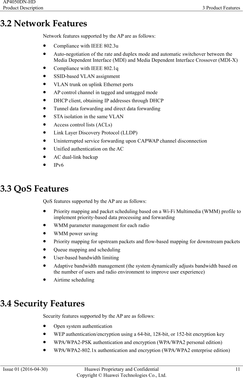 AP4050DN-HD Product Description  3 Product Features Issue 01 (2016-04-30)  Huawei Proprietary and Confidential         Copyright © Huawei Technologies Co., Ltd.11 3.2 Network Features Network features supported by the AP are as follows:  Compliance with IEEE 802.3u  Auto-negotiation of the rate and duplex mode and automatic switchover between the Media Dependent Interface (MDI) and Media Dependent Interface Crossover (MDI-X)  Compliance with IEEE 802.1q  SSID-based VLAN assignment  VLAN trunk on uplink Ethernet ports  AP control channel in tagged and untagged mode  DHCP client, obtaining IP addresses through DHCP  Tunnel data forwarding and direct data forwarding  STA isolation in the same VLAN  Access control lists (ACLs)  Link Layer Discovery Protocol (LLDP)  Uninterrupted service forwarding upon CAPWAP channel disconnection  Unified authentication on the AC  AC dual-link backup  IPv6 3.3 QoS Features QoS features supported by the AP are as follows:  Priority mapping and packet scheduling based on a Wi-Fi Multimedia (WMM) profile to implement priority-based data processing and forwarding  WMM parameter management for each radio  WMM power saving  Priority mapping for upstream packets and flow-based mapping for downstream packets  Queue mapping and scheduling  User-based bandwidth limiting  Adaptive bandwidth management (the system dynamically adjusts bandwidth based on the number of users and radio environment to improve user experience)  Airtime scheduling 3.4 Security Features Security features supported by the AP are as follows:  Open system authentication  WEP authentication/encryption using a 64-bit, 128-bit, or 152-bit encryption key  WPA/WPA2-PSK authentication and encryption (WPA/WPA2 personal edition)  WPA/WPA2-802.1x authentication and encryption (WPA/WPA2 enterprise edition)   