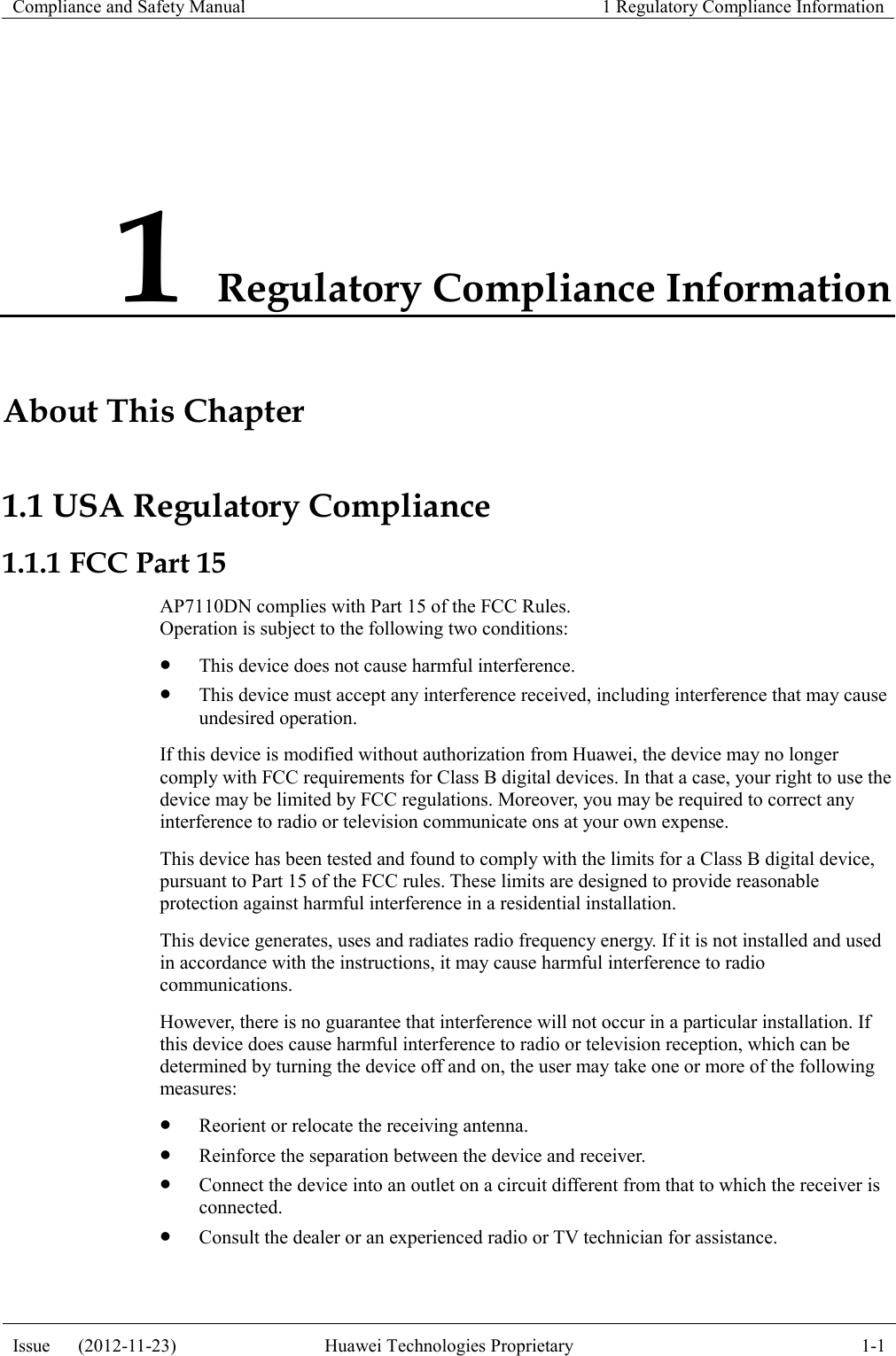 Compliance and Safety Manual 1 Regulatory Compliance Information  Issue      (2012-11-23) Huawei Technologies Proprietary 1-1  1 Regulatory Compliance Information About This Chapter 1.1 USA Regulatory Compliance 1.1.1 FCC Part 15 AP7110DN complies with Part 15 of the FCC Rules. Operation is subject to the following two conditions:  This device does not cause harmful interference.  This device must accept any interference received, including interference that may cause undesired operation. If this device is modified without authorization from Huawei, the device may no longer comply with FCC requirements for Class B digital devices. In that a case, your right to use the device may be limited by FCC regulations. Moreover, you may be required to correct any interference to radio or television communicate ons at your own expense. This device has been tested and found to comply with the limits for a Class B digital device, pursuant to Part 15 of the FCC rules. These limits are designed to provide reasonable protection against harmful interference in a residential installation. This device generates, uses and radiates radio frequency energy. If it is not installed and used in accordance with the instructions, it may cause harmful interference to radio communications. However, there is no guarantee that interference will not occur in a particular installation. If this device does cause harmful interference to radio or television reception, which can be determined by turning the device off and on, the user may take one or more of the following measures:  Reorient or relocate the receiving antenna.  Reinforce the separation between the device and receiver.  Connect the device into an outlet on a circuit different from that to which the receiver is connected.  Consult the dealer or an experienced radio or TV technician for assistance. 