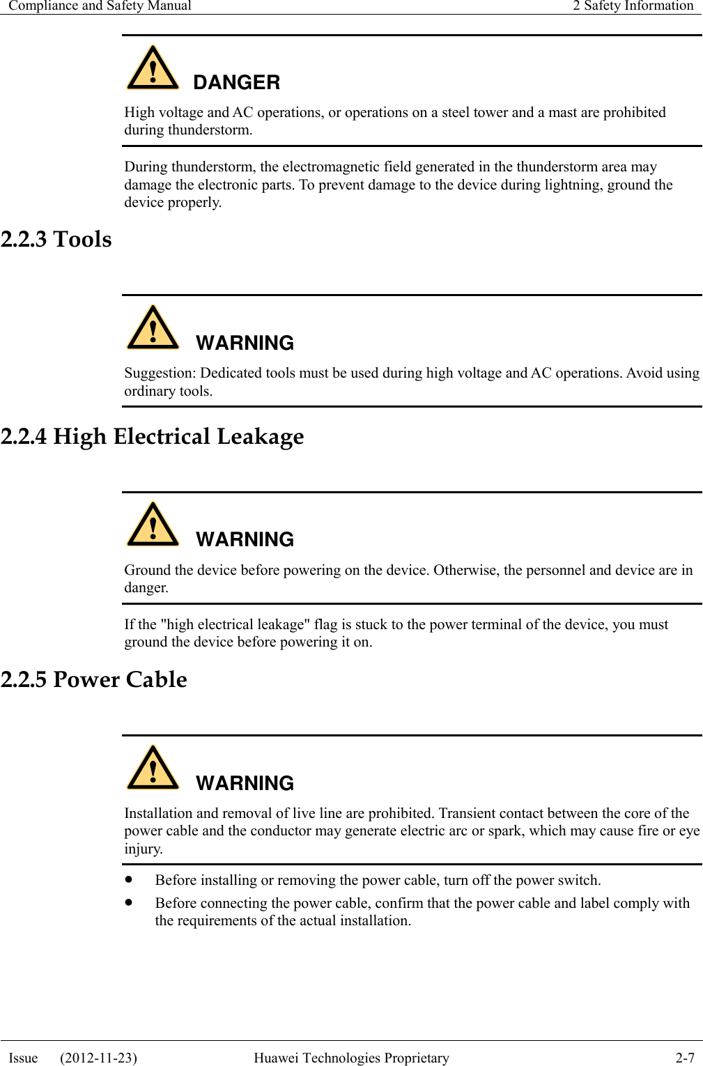 Compliance and Safety Manual 2 Safety Information  Issue      (2012-11-23) Huawei Technologies Proprietary 2-7  DANGER High voltage and AC operations, or operations on a steel tower and a mast are prohibited during thunderstorm. During thunderstorm, the electromagnetic field generated in the thunderstorm area may damage the electronic parts. To prevent damage to the device during lightning, ground the device properly. 2.2.3 Tools  WARNING Suggestion: Dedicated tools must be used during high voltage and AC operations. Avoid using ordinary tools. 2.2.4 High Electrical Leakage  WARNING Ground the device before powering on the device. Otherwise, the personnel and device are in danger. If the &quot;high electrical leakage&quot; flag is stuck to the power terminal of the device, you must ground the device before powering it on. 2.2.5 Power Cable  WARNING Installation and removal of live line are prohibited. Transient contact between the core of the power cable and the conductor may generate electric arc or spark, which may cause fire or eye injury.  Before installing or removing the power cable, turn off the power switch.  Before connecting the power cable, confirm that the power cable and label comply with the requirements of the actual installation.  