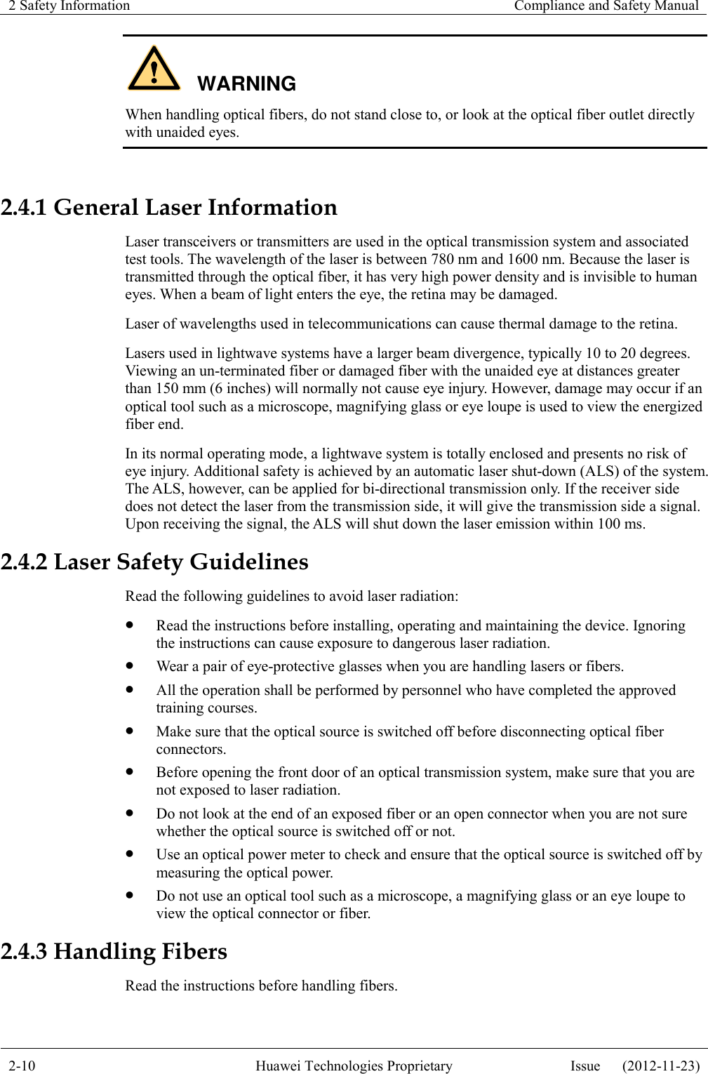 2 Safety Information    Compliance and Safety Manual  2-10 Huawei Technologies Proprietary Issue      (2012-11-23)  WARNING When handling optical fibers, do not stand close to, or look at the optical fiber outlet directly with unaided eyes.  2.4.1 General Laser Information Laser transceivers or transmitters are used in the optical transmission system and associated test tools. The wavelength of the laser is between 780 nm and 1600 nm. Because the laser is transmitted through the optical fiber, it has very high power density and is invisible to human eyes. When a beam of light enters the eye, the retina may be damaged. Laser of wavelengths used in telecommunications can cause thermal damage to the retina. Lasers used in lightwave systems have a larger beam divergence, typically 10 to 20 degrees. Viewing an un-terminated fiber or damaged fiber with the unaided eye at distances greater than 150 mm (6 inches) will normally not cause eye injury. However, damage may occur if an optical tool such as a microscope, magnifying glass or eye loupe is used to view the energized fiber end. In its normal operating mode, a lightwave system is totally enclosed and presents no risk of eye injury. Additional safety is achieved by an automatic laser shut-down (ALS) of the system. The ALS, however, can be applied for bi-directional transmission only. If the receiver side does not detect the laser from the transmission side, it will give the transmission side a signal. Upon receiving the signal, the ALS will shut down the laser emission within 100 ms. 2.4.2 Laser Safety Guidelines Read the following guidelines to avoid laser radiation:  Read the instructions before installing, operating and maintaining the device. Ignoring the instructions can cause exposure to dangerous laser radiation.  Wear a pair of eye-protective glasses when you are handling lasers or fibers.  All the operation shall be performed by personnel who have completed the approved training courses.  Make sure that the optical source is switched off before disconnecting optical fiber connectors.  Before opening the front door of an optical transmission system, make sure that you are not exposed to laser radiation.  Do not look at the end of an exposed fiber or an open connector when you are not sure whether the optical source is switched off or not.  Use an optical power meter to check and ensure that the optical source is switched off by measuring the optical power.  Do not use an optical tool such as a microscope, a magnifying glass or an eye loupe to view the optical connector or fiber. 2.4.3 Handling Fibers Read the instructions before handling fibers. 