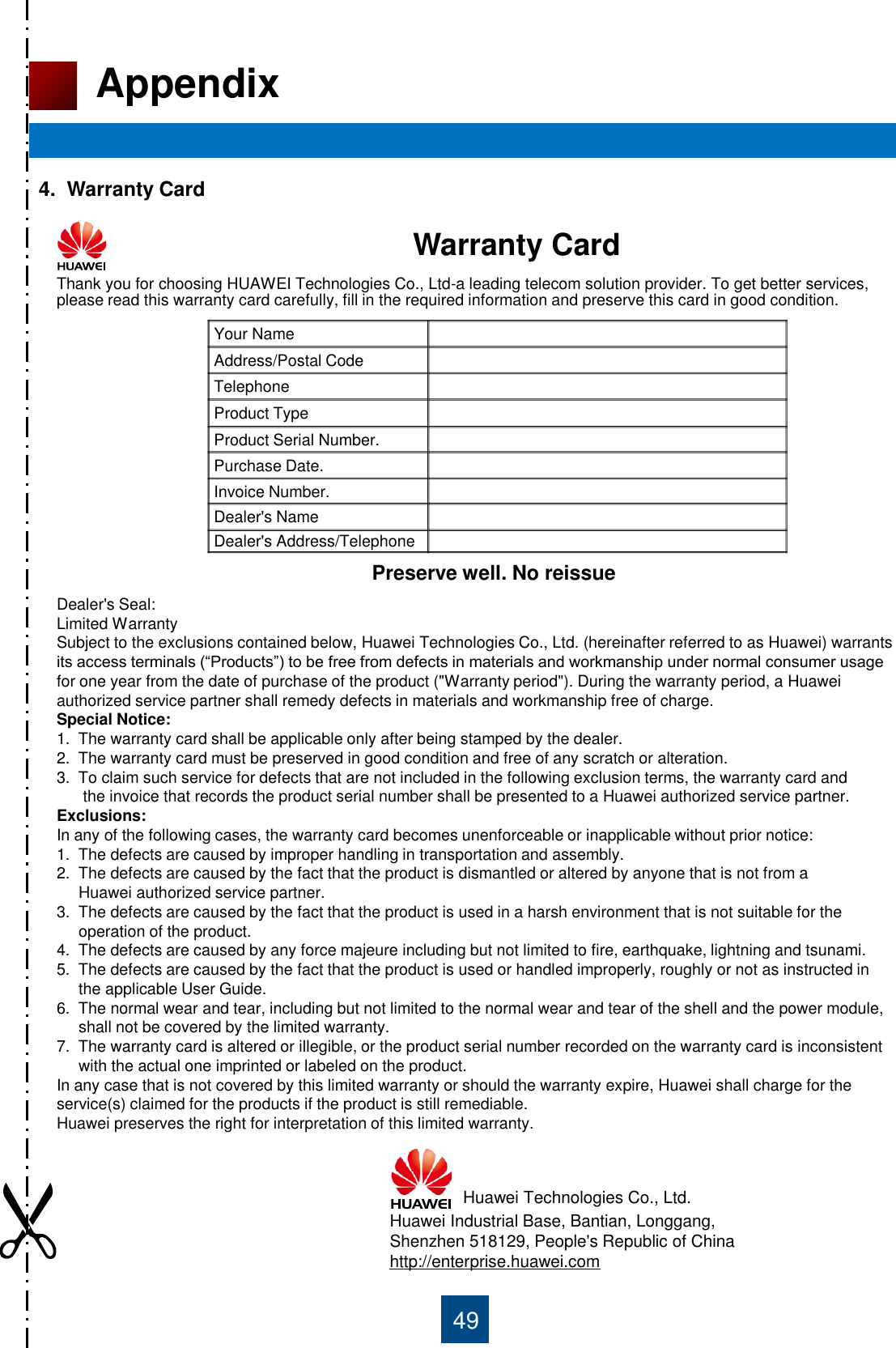 49 Appendix 4.  Warranty Card                                              Warranty Card Thank you for choosing HUAWEI Technologies Co., Ltd-a leading telecom solution provider. To get better services, please read this warranty card carefully, fill in the required information and preserve this card in good condition. Dealer&apos;s Seal: Limited Warranty Subject to the exclusions contained below, Huawei Technologies Co., Ltd. (hereinafter referred to as Huawei) warrants its access terminals (“Products”) to be free from defects in materials and workmanship under normal consumer usage for one year from the date of purchase of the product (&quot;Warranty period&quot;). During the warranty period, a Huawei authorized service partner shall remedy defects in materials and workmanship free of charge. Special Notice: 1.  The warranty card shall be applicable only after being stamped by the dealer. 2.  The warranty card must be preserved in good condition and free of any scratch or alteration. 3.  To claim such service for defects that are not included in the following exclusion terms, the warranty card and        the invoice that records the product serial number shall be presented to a Huawei authorized service partner. Exclusions: In any of the following cases, the warranty card becomes unenforceable or inapplicable without prior notice: 1.  The defects are caused by improper handling in transportation and assembly. 2.  The defects are caused by the fact that the product is dismantled or altered by anyone that is not from a      Huawei authorized service partner. 3.  The defects are caused by the fact that the product is used in a harsh environment that is not suitable for the       operation of the product. 4.  The defects are caused by any force majeure including but not limited to fire, earthquake, lightning and tsunami. 5.  The defects are caused by the fact that the product is used or handled improperly, roughly or not as instructed in       the applicable User Guide. 6.  The normal wear and tear, including but not limited to the normal wear and tear of the shell and the power module,      shall not be covered by the limited warranty. 7.  The warranty card is altered or illegible, or the product serial number recorded on the warranty card is inconsistent       with the actual one imprinted or labeled on the product. In any case that is not covered by this limited warranty or should the warranty expire, Huawei shall charge for the service(s) claimed for the products if the product is still remediable.  Huawei preserves the right for interpretation of this limited warranty. Huawei Technologies Co., Ltd. Huawei Industrial Base, Bantian, Longgang, Shenzhen 518129, People&apos;s Republic of China http://enterprise.huawei.com Your Name Address/Postal Code Telephone Product Type Product Serial Number. Purchase Date. Invoice Number. Dealer&apos;s Name Dealer&apos;s Address/Telephone Preserve well. No reissue 