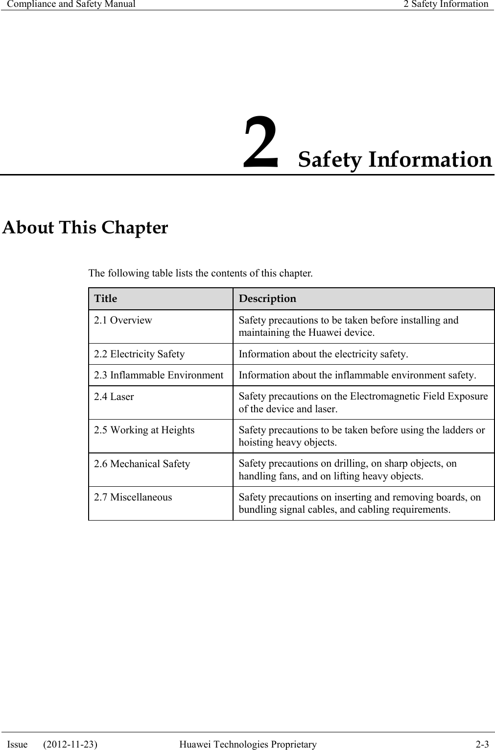 Compliance and Safety Manual 2 Safety Information  Issue      (2012-11-23) Huawei Technologies Proprietary 2-3  2 Safety Information About This Chapter The following table lists the contents of this chapter. Title Description 2.1 Overview Safety precautions to be taken before installing and maintaining the Huawei device. 2.2 Electricity Safety Information about the electricity safety. 2.3 Inflammable Environment Information about the inflammable environment safety. 2.4 Laser Safety precautions on the Electromagnetic Field Exposure of the device and laser. 2.5 Working at Heights Safety precautions to be taken before using the ladders or hoisting heavy objects. 2.6 Mechanical Safety Safety precautions on drilling, on sharp objects, on handling fans, and on lifting heavy objects. 2.7 Miscellaneous Safety precautions on inserting and removing boards, on bundling signal cables, and cabling requirements.  