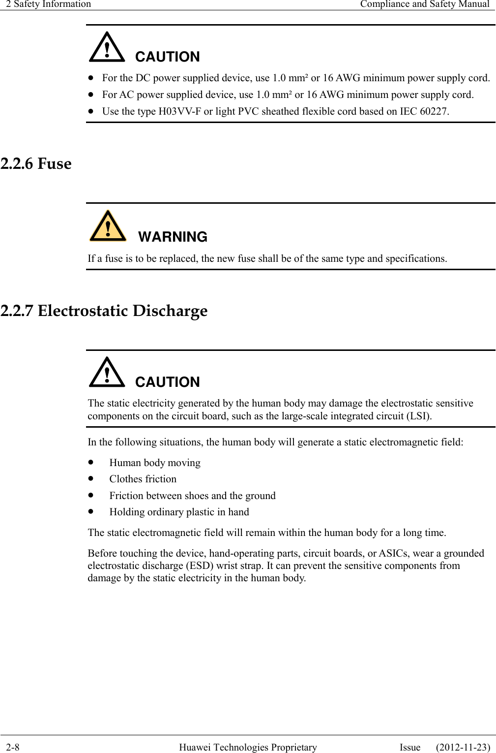 2 Safety Information    Compliance and Safety Manual  2-8 Huawei Technologies Proprietary Issue      (2012-11-23)  CAUTION  For the DC power supplied device, use 1.0 mm² or 16 AWG minimum power supply cord.  For AC power supplied device, use 1.0 mm² or 16 AWG minimum power supply cord.  Use the type H03VV-F or light PVC sheathed flexible cord based on IEC 60227.  2.2.6 Fuse  WARNING If a fuse is to be replaced, the new fuse shall be of the same type and specifications.  2.2.7 Electrostatic Discharge  CAUTION The static electricity generated by the human body may damage the electrostatic sensitive components on the circuit board, such as the large-scale integrated circuit (LSI). In the following situations, the human body will generate a static electromagnetic field:  Human body moving  Clothes friction  Friction between shoes and the ground  Holding ordinary plastic in hand The static electromagnetic field will remain within the human body for a long time. Before touching the device, hand-operating parts, circuit boards, or ASICs, wear a grounded electrostatic discharge (ESD) wrist strap. It can prevent the sensitive components from damage by the static electricity in the human body. 