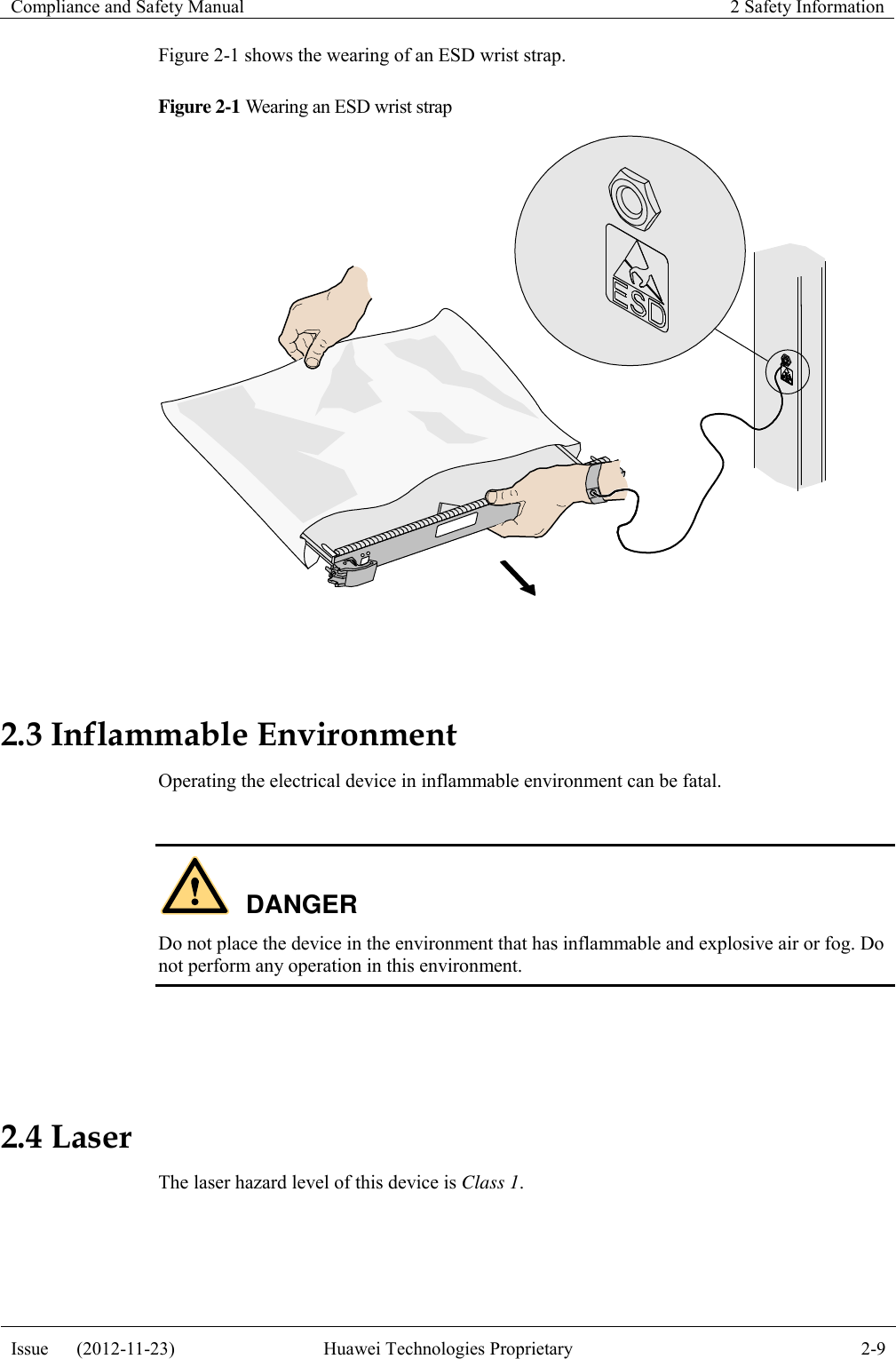 Compliance and Safety Manual 2 Safety Information  Issue      (2012-11-23) Huawei Technologies Proprietary 2-9  Figure 2-1 shows the wearing of an ESD wrist strap. Figure 2-1 Wearing an ESD wrist strap   2.3 Inflammable Environment Operating the electrical device in inflammable environment can be fatal.  DANGER Do not place the device in the environment that has inflammable and explosive air or fog. Do not perform any operation in this environment.   2.4 Laser The laser hazard level of this device is Class 1.  