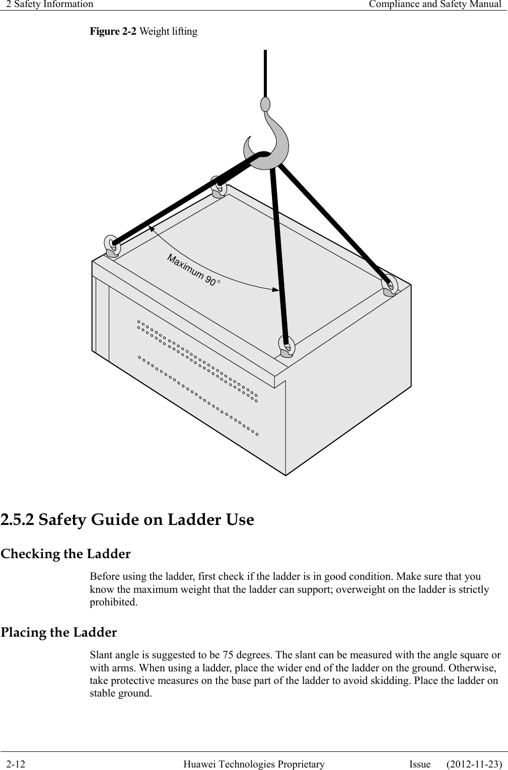 2 Safety Information    Compliance and Safety Manual  2-12 Huawei Technologies Proprietary Issue      (2012-11-23)  Figure 2-2 Weight lifting Maximum 90  2.5.2 Safety Guide on Ladder Use Checking the Ladder Before using the ladder, first check if the ladder is in good condition. Make sure that you know the maximum weight that the ladder can support; overweight on the ladder is strictly prohibited. Placing the Ladder Slant angle is suggested to be 75 degrees. The slant can be measured with the angle square or with arms. When using a ladder, place the wider end of the ladder on the ground. Otherwise, take protective measures on the base part of the ladder to avoid skidding. Place the ladder on stable ground. 