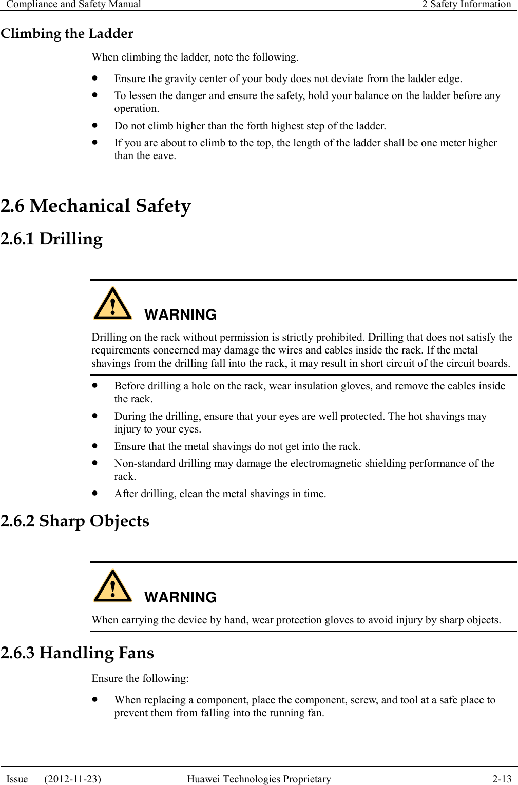 Compliance and Safety Manual 2 Safety Information  Issue      (2012-11-23) Huawei Technologies Proprietary 2-13  Climbing the Ladder When climbing the ladder, note the following.  Ensure the gravity center of your body does not deviate from the ladder edge.  To lessen the danger and ensure the safety, hold your balance on the ladder before any operation.  Do not climb higher than the forth highest step of the ladder.  If you are about to climb to the top, the length of the ladder shall be one meter higher than the eave. 2.6 Mechanical Safety 2.6.1 Drilling  WARNING Drilling on the rack without permission is strictly prohibited. Drilling that does not satisfy the requirements concerned may damage the wires and cables inside the rack. If the metal shavings from the drilling fall into the rack, it may result in short circuit of the circuit boards.  Before drilling a hole on the rack, wear insulation gloves, and remove the cables inside the rack.  During the drilling, ensure that your eyes are well protected. The hot shavings may injury to your eyes.  Ensure that the metal shavings do not get into the rack.  Non-standard drilling may damage the electromagnetic shielding performance of the rack.  After drilling, clean the metal shavings in time. 2.6.2 Sharp Objects  WARNING When carrying the device by hand, wear protection gloves to avoid injury by sharp objects. 2.6.3 Handling Fans Ensure the following:  When replacing a component, place the component, screw, and tool at a safe place to prevent them from falling into the running fan. 