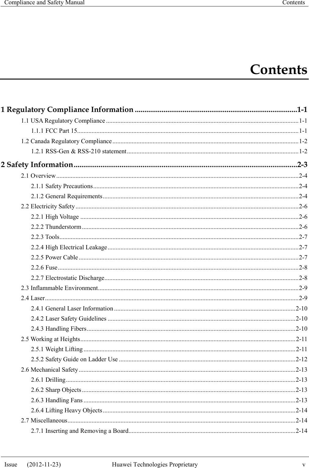 Compliance and Safety Manual Contents  Issue      (2012-11-23) Huawei Technologies Proprietary v  Contents 1 Regulatory Compliance Information ..................................................................................... 1-1 1.1 USA Regulatory Compliance ........................................................................................................................ 1-1 1.1.1 FCC Part 15.......................................................................................................................................... 1-1 1.2 Canada Regulatory Compliance .................................................................................................................... 1-2 1.2.1 RSS-Gen &amp; RSS-210 statement ........................................................................................................... 1-2 2 Safety Information ..................................................................................................................... 2-3 2.1 Overview ....................................................................................................................................................... 2-4 2.1.1 Safety Precautions ................................................................................................................................ 2-4 2.1.2 General Requirements .......................................................................................................................... 2-4 2.2 Electricity Safety ........................................................................................................................................... 2-6 2.2.1 High Voltage ........................................................................................................................................ 2-6 2.2.2 Thunderstorm ....................................................................................................................................... 2-6 2.2.3 Tools ..................................................................................................................................................... 2-7 2.2.4 High Electrical Leakage ....................................................................................................................... 2-7 2.2.5 Power Cable ......................................................................................................................................... 2-7 2.2.6 Fuse ...................................................................................................................................................... 2-8 2.2.7 Electrostatic Discharge......................................................................................................................... 2-8 2.3 Inflammable Environment ............................................................................................................................. 2-9 2.4 Laser .............................................................................................................................................................. 2-9 2.4.1 General Laser Information ................................................................................................................. 2-10 2.4.2 Laser Safety Guidelines ..................................................................................................................... 2-10 2.4.3 Handling Fibers .................................................................................................................................. 2-10 2.5 Working at Heights ...................................................................................................................................... 2-11 2.5.1 Weight Lifting .................................................................................................................................... 2-11 2.5.2 Safety Guide on Ladder Use .............................................................................................................. 2-12 2.6 Mechanical Safety ....................................................................................................................................... 2-13 2.6.1 Drilling ............................................................................................................................................... 2-13 2.6.2 Sharp Objects ..................................................................................................................................... 2-13 2.6.3 Handling Fans .................................................................................................................................... 2-13 2.6.4 Lifting Heavy Objects ........................................................................................................................ 2-14 2.7 Miscellaneous .............................................................................................................................................. 2-14 2.7.1 Inserting and Removing a Board ........................................................................................................ 2-14 