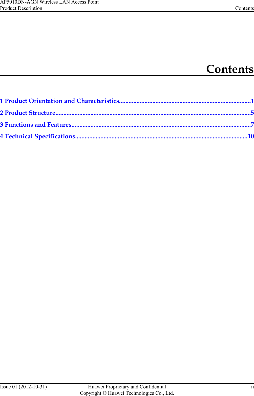 Contents1 Product Orientation and Characteristics...................................................................................12 Product Structure...........................................................................................................................53 Functions and Features.................................................................................................................74 Technical Specifications.............................................................................................................10AP5010DN-AGN Wireless LAN Access PointProduct Description ContentsIssue 01 (2012-10-31) Huawei Proprietary and ConfidentialCopyright © Huawei Technologies Co., Ltd.ii