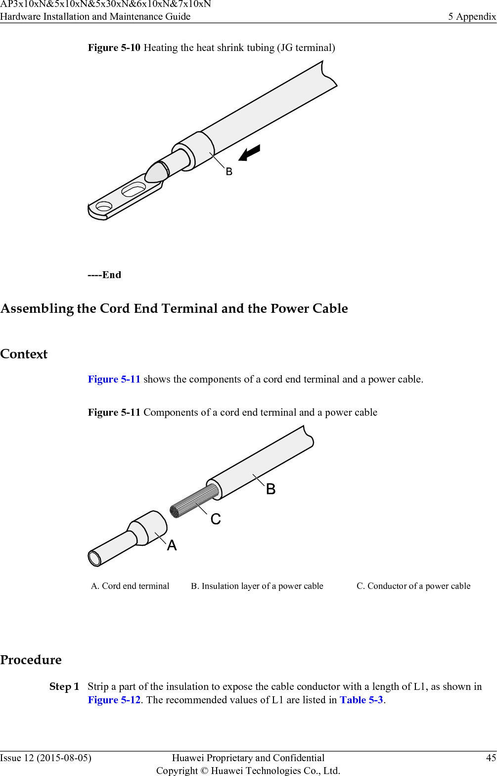 Figure 5-10 Heating the heat shrink tubing (JG terminal) ----EndAssembling the Cord End Terminal and the Power CableContextFigure 5-11 shows the components of a cord end terminal and a power cable.Figure 5-11 Components of a cord end terminal and a power cableA. Cord end terminal B. Insulation layer of a power cable C. Conductor of a power cable ProcedureStep 1 Strip a part of the insulation to expose the cable conductor with a length of L1, as shown inFigure 5-12. The recommended values of L1 are listed in Table 5-3.AP3x10xN&amp;5x10xN&amp;5x30xN&amp;6x10xN&amp;7x10xNHardware Installation and Maintenance Guide 5 AppendixIssue 12 (2015-08-05) Huawei Proprietary and ConfidentialCopyright © Huawei Technologies Co., Ltd.45