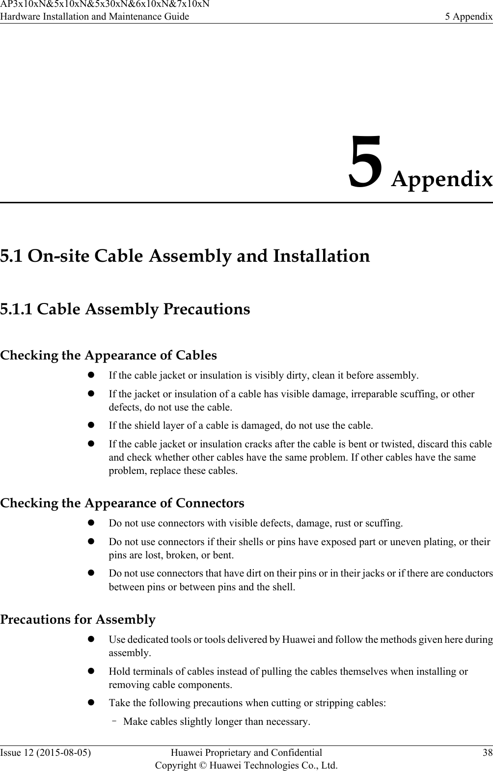 5 Appendix5.1 On-site Cable Assembly and Installation5.1.1 Cable Assembly PrecautionsChecking the Appearance of CableslIf the cable jacket or insulation is visibly dirty, clean it before assembly.lIf the jacket or insulation of a cable has visible damage, irreparable scuffing, or otherdefects, do not use the cable.lIf the shield layer of a cable is damaged, do not use the cable.lIf the cable jacket or insulation cracks after the cable is bent or twisted, discard this cableand check whether other cables have the same problem. If other cables have the sameproblem, replace these cables.Checking the Appearance of ConnectorslDo not use connectors with visible defects, damage, rust or scuffing.lDo not use connectors if their shells or pins have exposed part or uneven plating, or theirpins are lost, broken, or bent.lDo not use connectors that have dirt on their pins or in their jacks or if there are conductorsbetween pins or between pins and the shell.Precautions for AssemblylUse dedicated tools or tools delivered by Huawei and follow the methods given here duringassembly.lHold terminals of cables instead of pulling the cables themselves when installing orremoving cable components.lTake the following precautions when cutting or stripping cables:–Make cables slightly longer than necessary.AP3x10xN&amp;5x10xN&amp;5x30xN&amp;6x10xN&amp;7x10xNHardware Installation and Maintenance Guide 5 AppendixIssue 12 (2015-08-05) Huawei Proprietary and ConfidentialCopyright © Huawei Technologies Co., Ltd.38