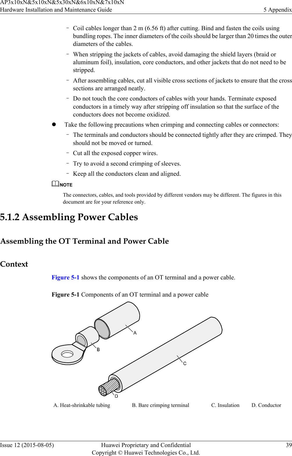 –Coil cables longer than 2 m (6.56 ft) after cutting. Bind and fasten the coils usingbundling ropes. The inner diameters of the coils should be larger than 20 times the outerdiameters of the cables.–When stripping the jackets of cables, avoid damaging the shield layers (braid oraluminum foil), insulation, core conductors, and other jackets that do not need to bestripped.–After assembling cables, cut all visible cross sections of jackets to ensure that the crosssections are arranged neatly.–Do not touch the core conductors of cables with your hands. Terminate exposedconductors in a timely way after stripping off insulation so that the surface of theconductors does not become oxidized.lTake the following precautions when crimping and connecting cables or connectors:–The terminals and conductors should be connected tightly after they are crimped. Theyshould not be moved or turned.–Cut all the exposed copper wires.–Try to avoid a second crimping of sleeves.–Keep all the conductors clean and aligned.NOTEThe connectors, cables, and tools provided by different vendors may be different. The figures in thisdocument are for your reference only.5.1.2 Assembling Power CablesAssembling the OT Terminal and Power CableContextFigure 5-1 shows the components of an OT terminal and a power cable.Figure 5-1 Components of an OT terminal and a power cableA. Heat-shrinkable tubing B. Bare crimping terminal C. Insulation D. Conductor AP3x10xN&amp;5x10xN&amp;5x30xN&amp;6x10xN&amp;7x10xNHardware Installation and Maintenance Guide 5 AppendixIssue 12 (2015-08-05) Huawei Proprietary and ConfidentialCopyright © Huawei Technologies Co., Ltd.39
