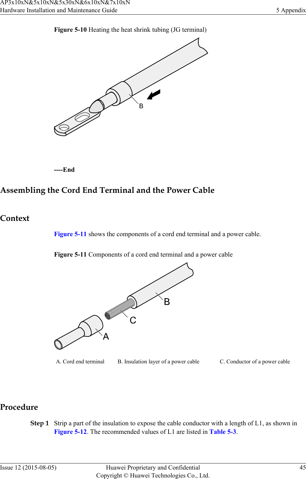 Figure 5-10 Heating the heat shrink tubing (JG terminal) ----EndAssembling the Cord End Terminal and the Power CableContextFigure 5-11 shows the components of a cord end terminal and a power cable.Figure 5-11 Components of a cord end terminal and a power cableA. Cord end terminal B. Insulation layer of a power cable C. Conductor of a power cable ProcedureStep 1 Strip a part of the insulation to expose the cable conductor with a length of L1, as shown inFigure 5-12. The recommended values of L1 are listed in Table 5-3.AP3x10xN&amp;5x10xN&amp;5x30xN&amp;6x10xN&amp;7x10xNHardware Installation and Maintenance Guide 5 AppendixIssue 12 (2015-08-05) Huawei Proprietary and ConfidentialCopyright © Huawei Technologies Co., Ltd.45