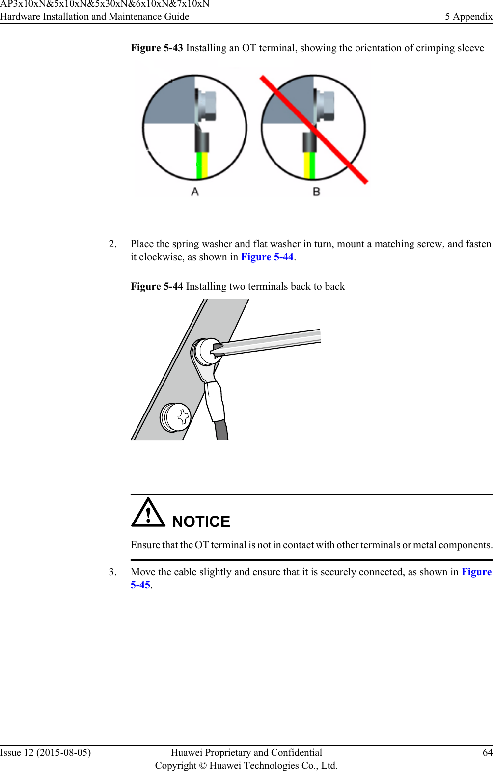 Figure 5-43 Installing an OT terminal, showing the orientation of crimping sleeve 2. Place the spring washer and flat washer in turn, mount a matching screw, and fastenit clockwise, as shown in Figure 5-44.Figure 5-44 Installing two terminals back to back NOTICEEnsure that the OT terminal is not in contact with other terminals or metal components.3. Move the cable slightly and ensure that it is securely connected, as shown in Figure5-45.AP3x10xN&amp;5x10xN&amp;5x30xN&amp;6x10xN&amp;7x10xNHardware Installation and Maintenance Guide 5 AppendixIssue 12 (2015-08-05) Huawei Proprietary and ConfidentialCopyright © Huawei Technologies Co., Ltd.64