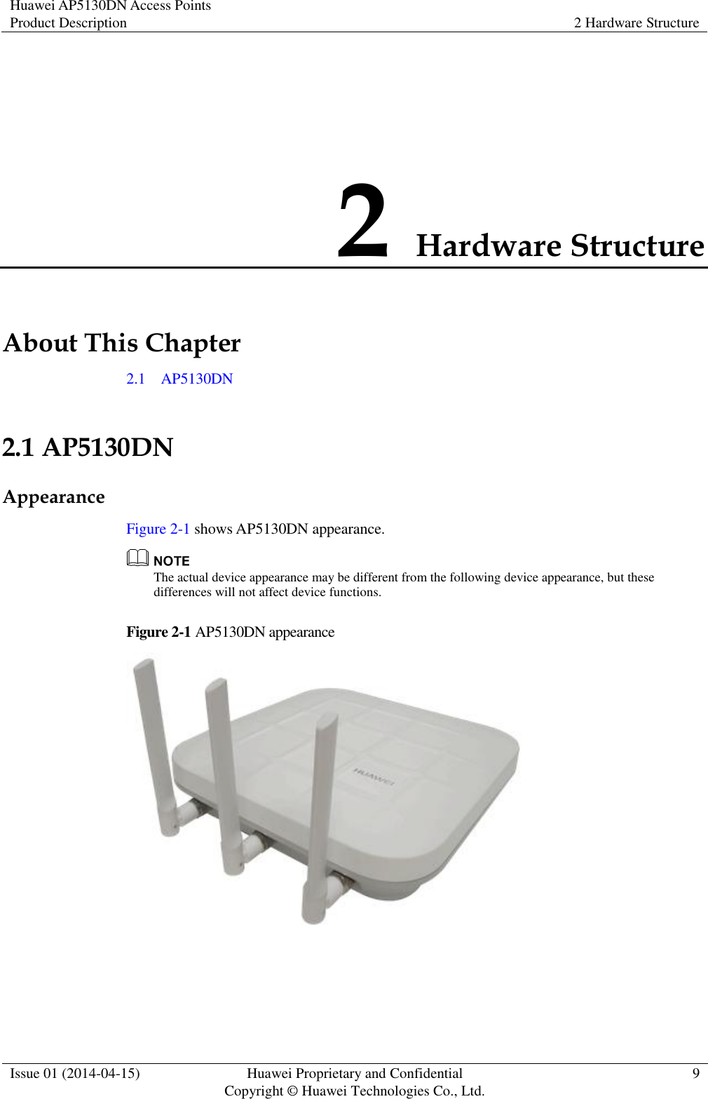 Huawei AP5130DN Access Points Product Description 2 Hardware Structure  Issue 01 (2014-04-15) Huawei Proprietary and Confidential                                     Copyright © Huawei Technologies Co., Ltd. 9  2 Hardware Structure About This Chapter 2.1    AP5130DN 2.1 AP5130DN Appearance Figure 2-1 shows AP5130DN appearance.  The actual device appearance may be different from the following device appearance, but these differences will not affect device functions. Figure 2-1 AP5130DN appearance   