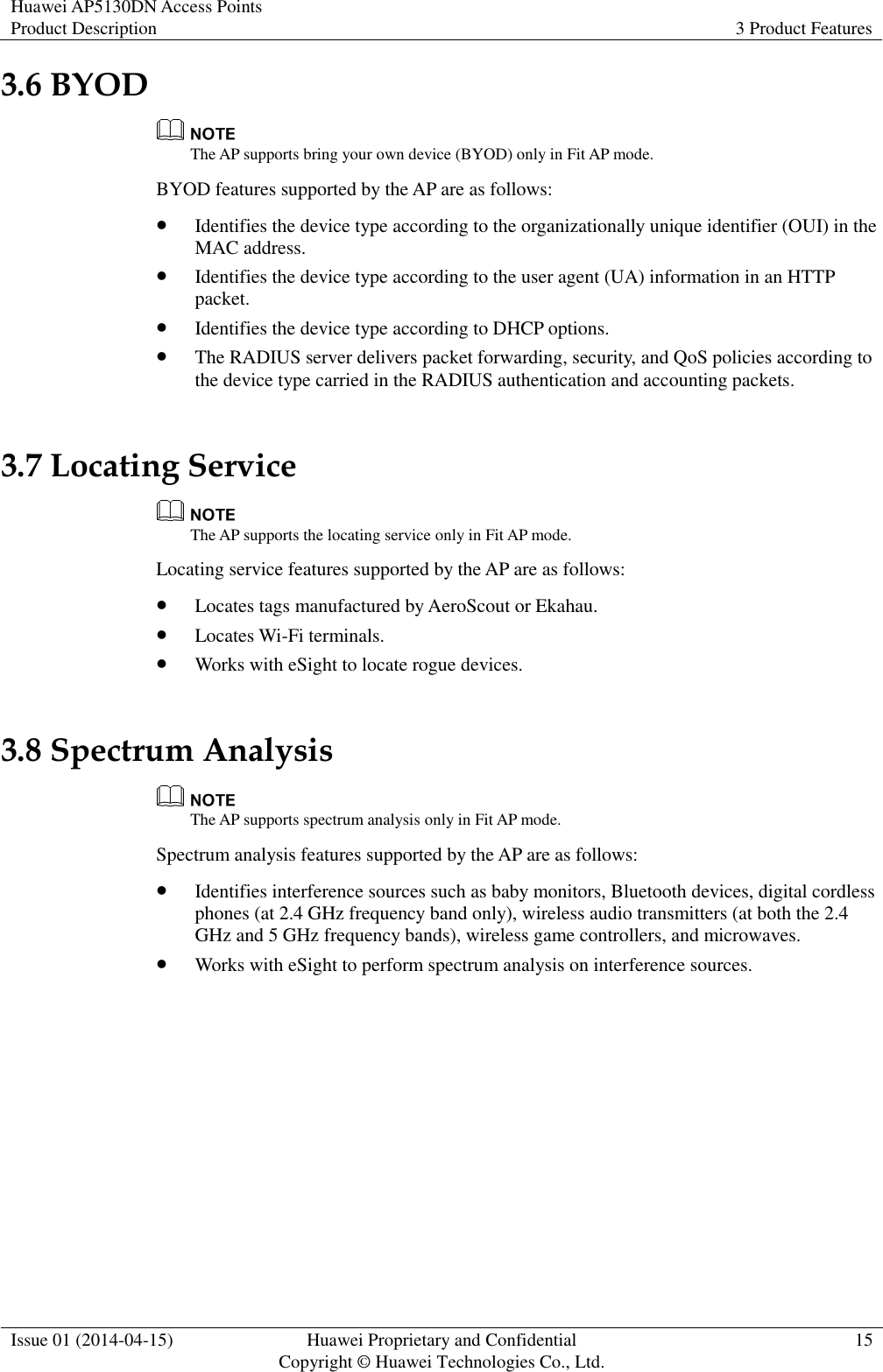 Huawei AP5130DN Access Points Product Description 3 Product Features  Issue 01 (2014-04-15) Huawei Proprietary and Confidential                                     Copyright © Huawei Technologies Co., Ltd. 15  3.6 BYOD  The AP supports bring your own device (BYOD) only in Fit AP mode. BYOD features supported by the AP are as follows:  Identifies the device type according to the organizationally unique identifier (OUI) in the MAC address.  Identifies the device type according to the user agent (UA) information in an HTTP packet.  Identifies the device type according to DHCP options.  The RADIUS server delivers packet forwarding, security, and QoS policies according to the device type carried in the RADIUS authentication and accounting packets. 3.7 Locating Service  The AP supports the locating service only in Fit AP mode. Locating service features supported by the AP are as follows:  Locates tags manufactured by AeroScout or Ekahau.  Locates Wi-Fi terminals.  Works with eSight to locate rogue devices. 3.8 Spectrum Analysis  The AP supports spectrum analysis only in Fit AP mode. Spectrum analysis features supported by the AP are as follows:  Identifies interference sources such as baby monitors, Bluetooth devices, digital cordless phones (at 2.4 GHz frequency band only), wireless audio transmitters (at both the 2.4 GHz and 5 GHz frequency bands), wireless game controllers, and microwaves.  Works with eSight to perform spectrum analysis on interference sources. 