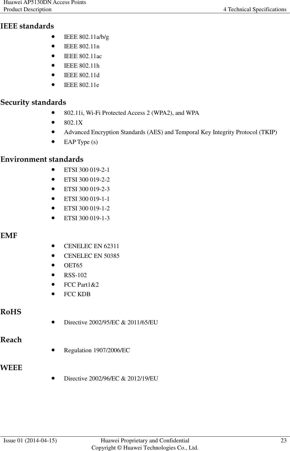 Huawei AP5130DN Access Points Product Description 4 Technical Specifications  Issue 01 (2014-04-15) Huawei Proprietary and Confidential                                     Copyright © Huawei Technologies Co., Ltd. 23  IEEE standards  IEEE 802.11a/b/g  IEEE 802.11n  IEEE 802.11ac  IEEE 802.11h  IEEE 802.11d  IEEE 802.11e Security standards  802.11i, Wi-Fi Protected Access 2 (WPA2), and WPA  802.1X  Advanced Encryption Standards (AES) and Temporal Key Integrity Protocol (TKIP)  EAP Type (s) Environment standards  ETSI 300 019-2-1  ETSI 300 019-2-2  ETSI 300 019-2-3  ETSI 300 019-1-1  ETSI 300 019-1-2  ETSI 300 019-1-3 EMF  CENELEC EN 62311  CENELEC EN 50385  OET65  RSS-102  FCC Part1&amp;2  FCC KDB RoHS  Directive 2002/95/EC &amp; 2011/65/EU Reach  Regulation 1907/2006/EC WEEE  Directive 2002/96/EC &amp; 2012/19/EU 