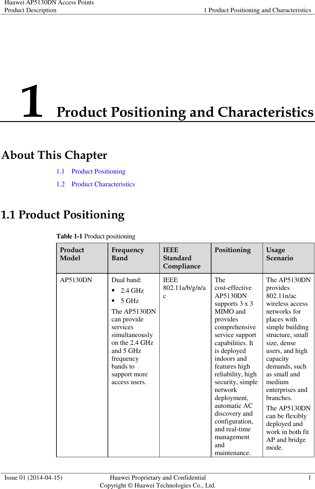 Huawei AP5130DN Access Points Product Description 1 Product Positioning and Characteristics  Issue 01 (2014-04-15) Huawei Proprietary and Confidential                                     Copyright © Huawei Technologies Co., Ltd. 1  1 Product Positioning and Characteristics About This Chapter 1.1    Product Positioning 1.2    Product Characteristics 1.1 Product Positioning Table 1-1 Product positioning Product Model Frequency Band IEEE Standard Compliance Positioning Usage Scenario AP5130DN Dual band:  2.4 GHz  5 GHz The AP5130DN can provide services simultaneously on the 2.4 GHz and 5 GHz frequency bands to support more access users. IEEE 802.11a/b/g/n/ac The cost-effective AP5130DN supports 3 x 3 MIMO and provides comprehensive service support capabilities. It is deployed indoors and features high reliability, high security, simple network deployment, automatic AC discovery and configuration, and real-time management and maintenance. The AP5130DN provides 802.11n/ac wireless access networks for places with simple building structure, small size, dense users, and high capacity demands, such as small and medium enterprises and branches. The AP5130DN can be flexibly deployed and work in both fit AP and bridge mode. 