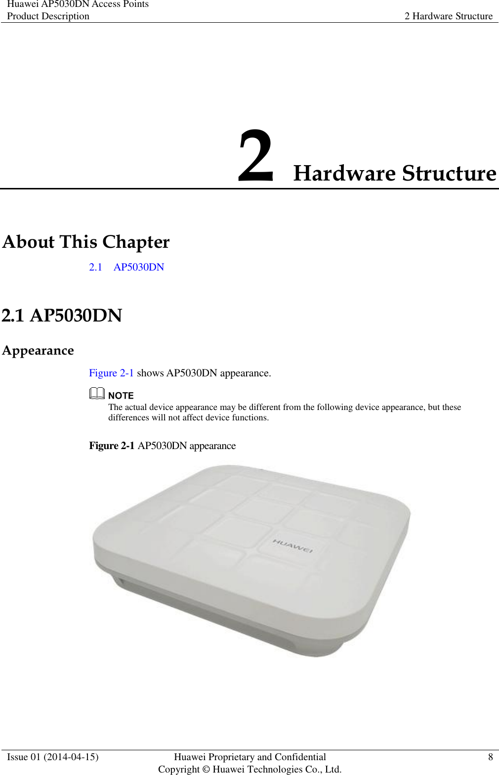 Huawei AP5030DN Access Points Product Description 2 Hardware Structure  Issue 01 (2014-04-15) Huawei Proprietary and Confidential                                     Copyright © Huawei Technologies Co., Ltd. 8  2 Hardware Structure About This Chapter 2.1    AP5030DN 2.1 AP5030DN Appearance Figure 2-1 shows AP5030DN appearance.  The actual device appearance may be different from the following device appearance, but these differences will not affect device functions. Figure 2-1 AP5030DN appearance   