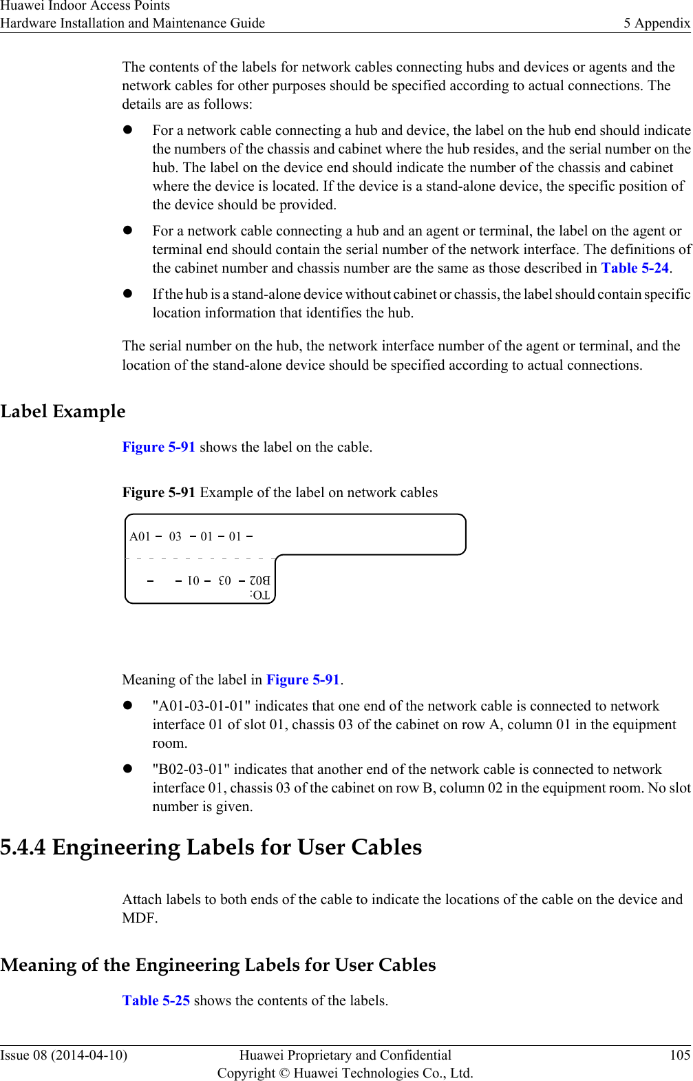 The contents of the labels for network cables connecting hubs and devices or agents and thenetwork cables for other purposes should be specified according to actual connections. Thedetails are as follows:lFor a network cable connecting a hub and device, the label on the hub end should indicatethe numbers of the chassis and cabinet where the hub resides, and the serial number on thehub. The label on the device end should indicate the number of the chassis and cabinetwhere the device is located. If the device is a stand-alone device, the specific position ofthe device should be provided.lFor a network cable connecting a hub and an agent or terminal, the label on the agent orterminal end should contain the serial number of the network interface. The definitions ofthe cabinet number and chassis number are the same as those described in Table 5-24.lIf the hub is a stand-alone device without cabinet or chassis, the label should contain specificlocation information that identifies the hub.The serial number on the hub, the network interface number of the agent or terminal, and thelocation of the stand-alone device should be specified according to actual connections.Label ExampleFigure 5-91 shows the label on the cable.Figure 5-91 Example of the label on network cablesA01TO:03 01 01B02 03 01 Meaning of the label in Figure 5-91.l&quot;A01-03-01-01&quot; indicates that one end of the network cable is connected to networkinterface 01 of slot 01, chassis 03 of the cabinet on row A, column 01 in the equipmentroom.l&quot;B02-03-01&quot; indicates that another end of the network cable is connected to networkinterface 01, chassis 03 of the cabinet on row B, column 02 in the equipment room. No slotnumber is given.5.4.4 Engineering Labels for User CablesAttach labels to both ends of the cable to indicate the locations of the cable on the device andMDF.Meaning of the Engineering Labels for User CablesTable 5-25 shows the contents of the labels.Huawei Indoor Access PointsHardware Installation and Maintenance Guide 5 AppendixIssue 08 (2014-04-10) Huawei Proprietary and ConfidentialCopyright © Huawei Technologies Co., Ltd.105