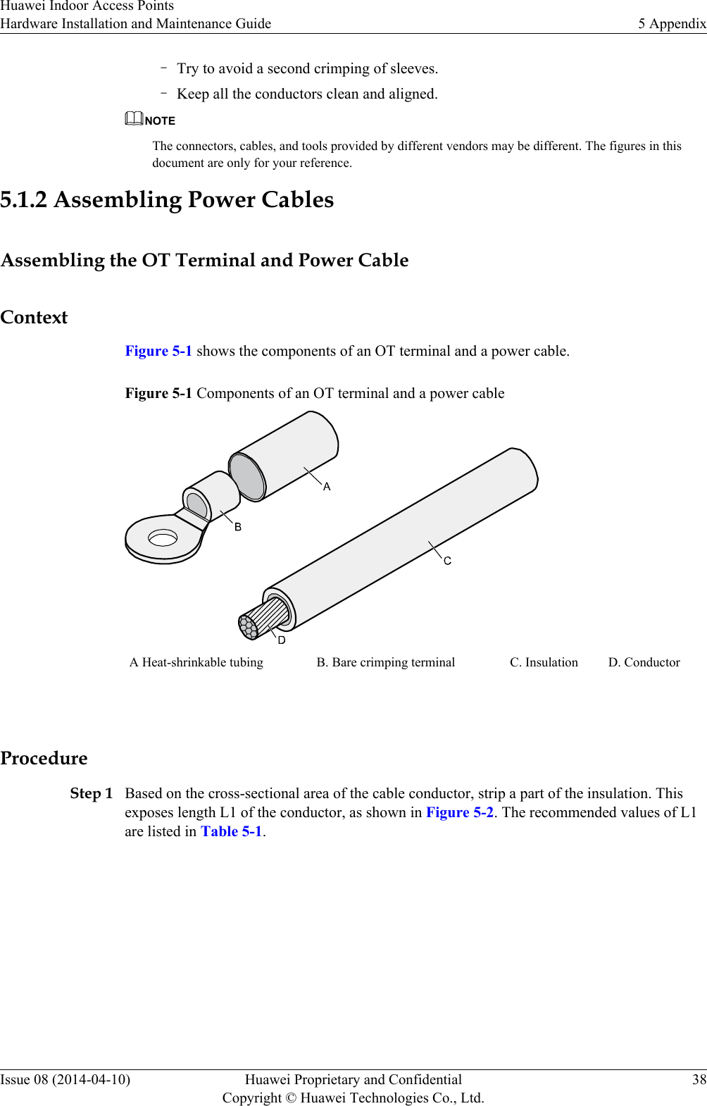 –Try to avoid a second crimping of sleeves.–Keep all the conductors clean and aligned.NOTEThe connectors, cables, and tools provided by different vendors may be different. The figures in thisdocument are only for your reference.5.1.2 Assembling Power CablesAssembling the OT Terminal and Power CableContextFigure 5-1 shows the components of an OT terminal and a power cable.Figure 5-1 Components of an OT terminal and a power cableA Heat-shrinkable tubing B. Bare crimping terminal C. Insulation D. Conductor ProcedureStep 1 Based on the cross-sectional area of the cable conductor, strip a part of the insulation. Thisexposes length L1 of the conductor, as shown in Figure 5-2. The recommended values of L1are listed in Table 5-1.Huawei Indoor Access PointsHardware Installation and Maintenance Guide 5 AppendixIssue 08 (2014-04-10) Huawei Proprietary and ConfidentialCopyright © Huawei Technologies Co., Ltd.38