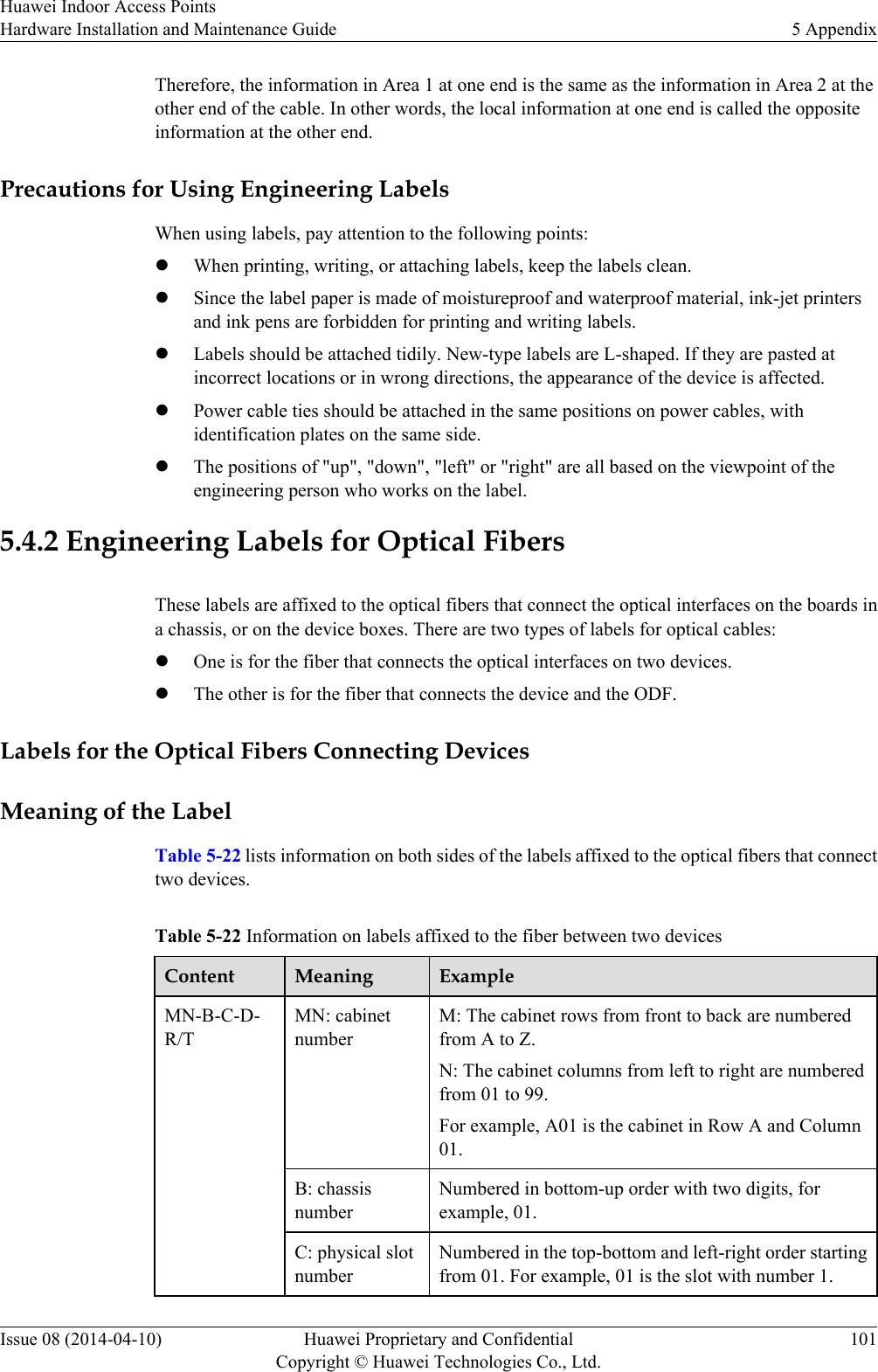Therefore, the information in Area 1 at one end is the same as the information in Area 2 at theother end of the cable. In other words, the local information at one end is called the oppositeinformation at the other end.Precautions for Using Engineering LabelsWhen using labels, pay attention to the following points:lWhen printing, writing, or attaching labels, keep the labels clean.lSince the label paper is made of moistureproof and waterproof material, ink-jet printersand ink pens are forbidden for printing and writing labels.lLabels should be attached tidily. New-type labels are L-shaped. If they are pasted atincorrect locations or in wrong directions, the appearance of the device is affected.lPower cable ties should be attached in the same positions on power cables, withidentification plates on the same side.lThe positions of &quot;up&quot;, &quot;down&quot;, &quot;left&quot; or &quot;right&quot; are all based on the viewpoint of theengineering person who works on the label.5.4.2 Engineering Labels for Optical FibersThese labels are affixed to the optical fibers that connect the optical interfaces on the boards ina chassis, or on the device boxes. There are two types of labels for optical cables:lOne is for the fiber that connects the optical interfaces on two devices.lThe other is for the fiber that connects the device and the ODF.Labels for the Optical Fibers Connecting DevicesMeaning of the LabelTable 5-22 lists information on both sides of the labels affixed to the optical fibers that connecttwo devices.Table 5-22 Information on labels affixed to the fiber between two devicesContent Meaning ExampleMN-B-C-D-R/TMN: cabinetnumberM: The cabinet rows from front to back are numberedfrom A to Z.N: The cabinet columns from left to right are numberedfrom 01 to 99.For example, A01 is the cabinet in Row A and Column01.B: chassisnumberNumbered in bottom-up order with two digits, forexample, 01.C: physical slotnumberNumbered in the top-bottom and left-right order startingfrom 01. For example, 01 is the slot with number 1.Huawei Indoor Access PointsHardware Installation and Maintenance Guide 5 AppendixIssue 08 (2014-04-10) Huawei Proprietary and ConfidentialCopyright © Huawei Technologies Co., Ltd.101