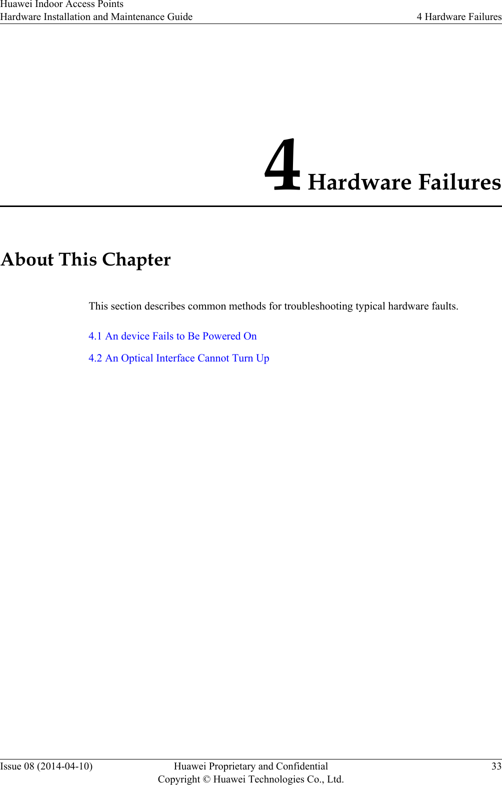 4 Hardware FailuresAbout This ChapterThis section describes common methods for troubleshooting typical hardware faults.4.1 An device Fails to Be Powered On4.2 An Optical Interface Cannot Turn UpHuawei Indoor Access PointsHardware Installation and Maintenance Guide 4 Hardware FailuresIssue 08 (2014-04-10) Huawei Proprietary and ConfidentialCopyright © Huawei Technologies Co., Ltd.33