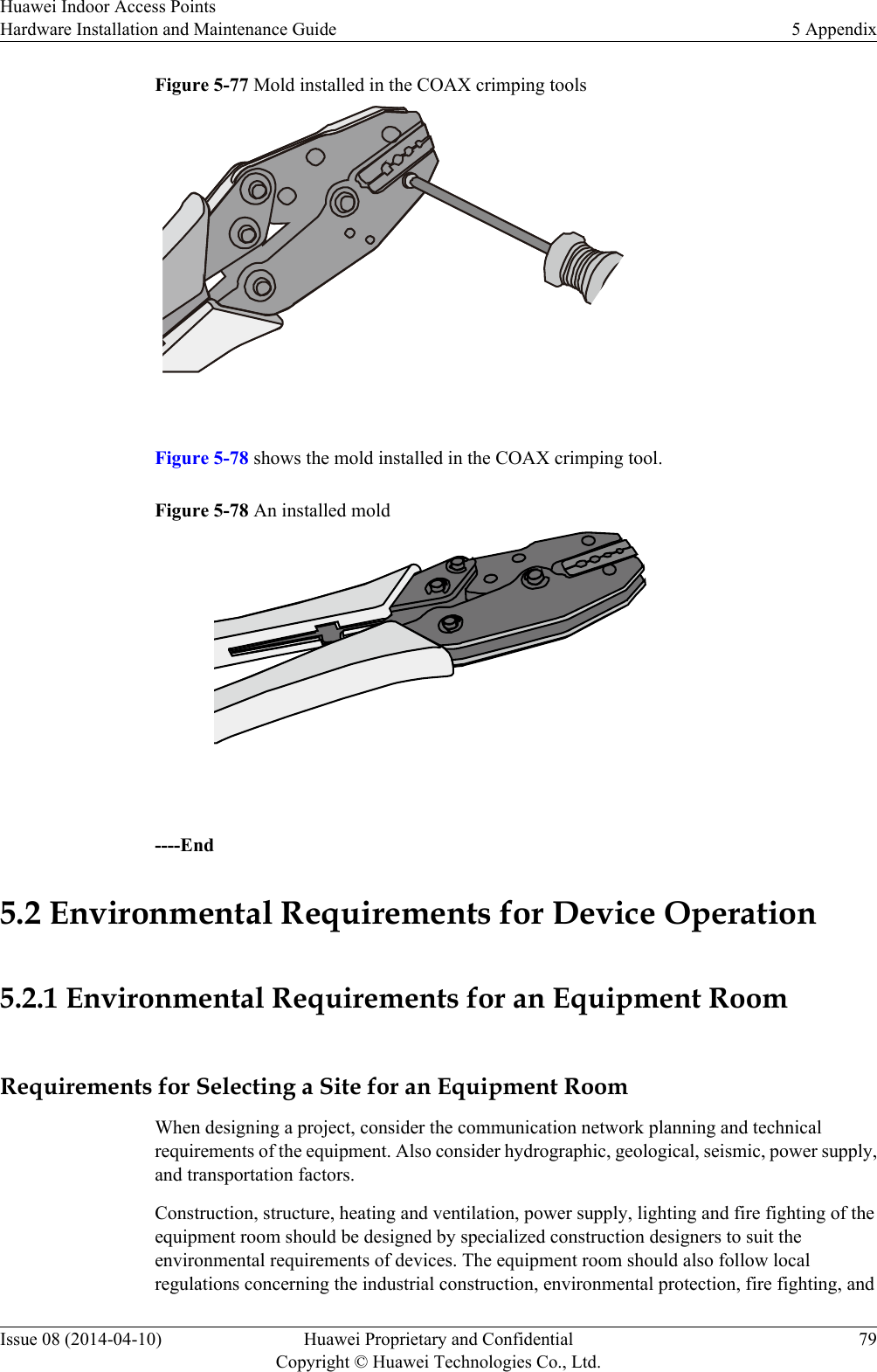 Figure 5-77 Mold installed in the COAX crimping tools Figure 5-78 shows the mold installed in the COAX crimping tool.Figure 5-78 An installed mold ----End5.2 Environmental Requirements for Device Operation5.2.1 Environmental Requirements for an Equipment RoomRequirements for Selecting a Site for an Equipment RoomWhen designing a project, consider the communication network planning and technicalrequirements of the equipment. Also consider hydrographic, geological, seismic, power supply,and transportation factors.Construction, structure, heating and ventilation, power supply, lighting and fire fighting of theequipment room should be designed by specialized construction designers to suit theenvironmental requirements of devices. The equipment room should also follow localregulations concerning the industrial construction, environmental protection, fire fighting, andHuawei Indoor Access PointsHardware Installation and Maintenance Guide 5 AppendixIssue 08 (2014-04-10) Huawei Proprietary and ConfidentialCopyright © Huawei Technologies Co., Ltd.79