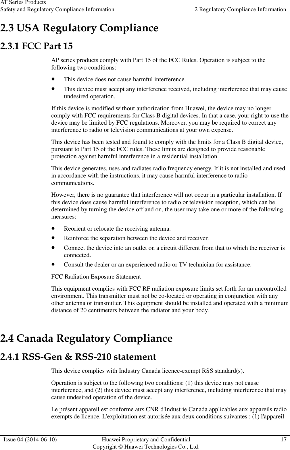 AT Series Products Safety and Regulatory Compliance Information 2 Regulatory Compliance Information  Issue 04 (2014-06-10) Huawei Proprietary and Confidential           Copyright © Huawei Technologies Co., Ltd. 17  2.3 USA Regulatory Compliance 2.3.1 FCC Part 15 AP series products comply with Part 15 of the FCC Rules. Operation is subject to the following two conditions:  This device does not cause harmful interference.  This device must accept any interference received, including interference that may cause undesired operation. If this device is modified without authorization from Huawei, the device may no longer comply with FCC requirements for Class B digital devices. In that a case, your right to use the device may be limited by FCC regulations. Moreover, you may be required to correct any interference to radio or television communications at your own expense. This device has been tested and found to comply with the limits for a Class B digital device, pursuant to Part 15 of the FCC rules. These limits are designed to provide reasonable protection against harmful interference in a residential installation. This device generates, uses and radiates radio frequency energy. If it is not installed and used in accordance with the instructions, it may cause harmful interference to radio communications. However, there is no guarantee that interference will not occur in a particular installation. If this device does cause harmful interference to radio or television reception, which can be determined by turning the device off and on, the user may take one or more of the following measures:  Reorient or relocate the receiving antenna.  Reinforce the separation between the device and receiver.  Connect the device into an outlet on a circuit different from that to which the receiver is connected.  Consult the dealer or an experienced radio or TV technician for assistance. FCC Radiation Exposure Statement   This equipment complies with FCC RF radiation exposure limits set forth for an uncontrolled environment. This transmitter must not be co-located or operating in conjunction with any other antenna or transmitter. This equipment should be installed and operated with a minimum distance of 20 centimeters between the radiator and your body. 2.4 Canada Regulatory Compliance 2.4.1 RSS-Gen &amp; RSS-210 statement This device complies with Industry Canada licence-exempt RSS standard(s). Operation is subject to the following two conditions: (1) this device may not cause interference, and (2) this device must accept any interference, including interference that may cause undesired operation of the device. Le présent appareil est conforme aux CNR d&apos;Industrie Canada applicables aux appareils radio exempts de licence. L&apos;exploitation est autorisée aux deux conditions suivantes : (1) l&apos;appareil 