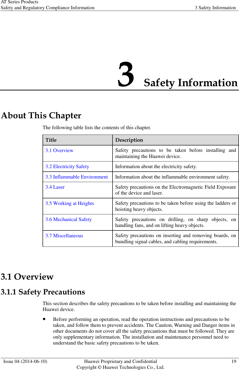 AT Series Products Safety and Regulatory Compliance Information 3 Safety Information  Issue 04 (2014-06-10) Huawei Proprietary and Confidential           Copyright © Huawei Technologies Co., Ltd. 19  3 Safety Information About This Chapter The following table lists the contents of this chapter. Title Description 3.1 Overview Safety  precautions  to  be  taken  before  installing  and maintaining the Huawei device. 3.2 Electricity Safety Information about the electricity safety. 3.3 Inflammable Environment Information about the inflammable environment safety. 3.4 Laser Safety precautions on the Electromagnetic Field Exposure of the device and laser. 3.5 Working at Heights Safety precautions to be taken before using the ladders or hoisting heavy objects. 3.6 Mechanical Safety Safety  precautions  on  drilling,  on  sharp  objects,  on handling fans, and on lifting heavy objects. 3.7 Miscellaneous Safety precautions on inserting and removing boards, on bundling signal cables, and cabling requirements.  3.1 Overview 3.1.1 Safety Precautions This section describes the safety precautions to be taken before installing and maintaining the Huawei device.  Before performing an operation, read the operation instructions and precautions to be taken, and follow them to prevent accidents. The Caution, Warning and Danger items in other documents do not cover all the safety precautions that must be followed. They are only supplementary information. The installation and maintenance personnel need to understand the basic safety precautions to be taken. 