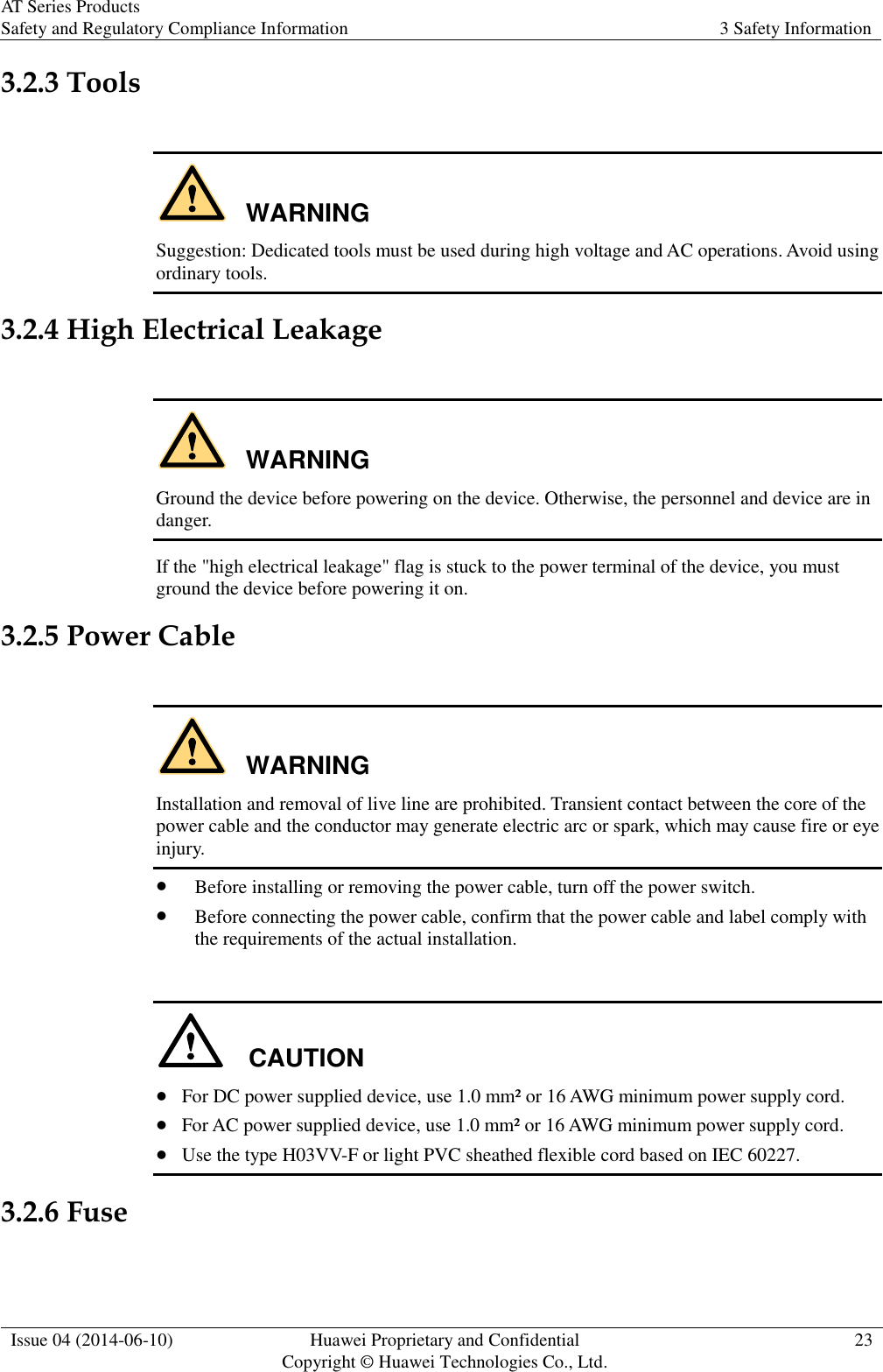 AT Series Products Safety and Regulatory Compliance Information 3 Safety Information  Issue 04 (2014-06-10) Huawei Proprietary and Confidential           Copyright © Huawei Technologies Co., Ltd. 23  3.2.3 Tools  WARNING Suggestion: Dedicated tools must be used during high voltage and AC operations. Avoid using ordinary tools. 3.2.4 High Electrical Leakage  WARNING Ground the device before powering on the device. Otherwise, the personnel and device are in danger. If the &quot;high electrical leakage&quot; flag is stuck to the power terminal of the device, you must ground the device before powering it on. 3.2.5 Power Cable  WARNING Installation and removal of live line are prohibited. Transient contact between the core of the power cable and the conductor may generate electric arc or spark, which may cause fire or eye injury.  Before installing or removing the power cable, turn off the power switch.  Before connecting the power cable, confirm that the power cable and label comply with the requirements of the actual installation.  CAUTION  For DC power supplied device, use 1.0 mm² or 16 AWG minimum power supply cord.  For AC power supplied device, use 1.0 mm² or 16 AWG minimum power supply cord.  Use the type H03VV-F or light PVC sheathed flexible cord based on IEC 60227. 3.2.6 Fuse  
