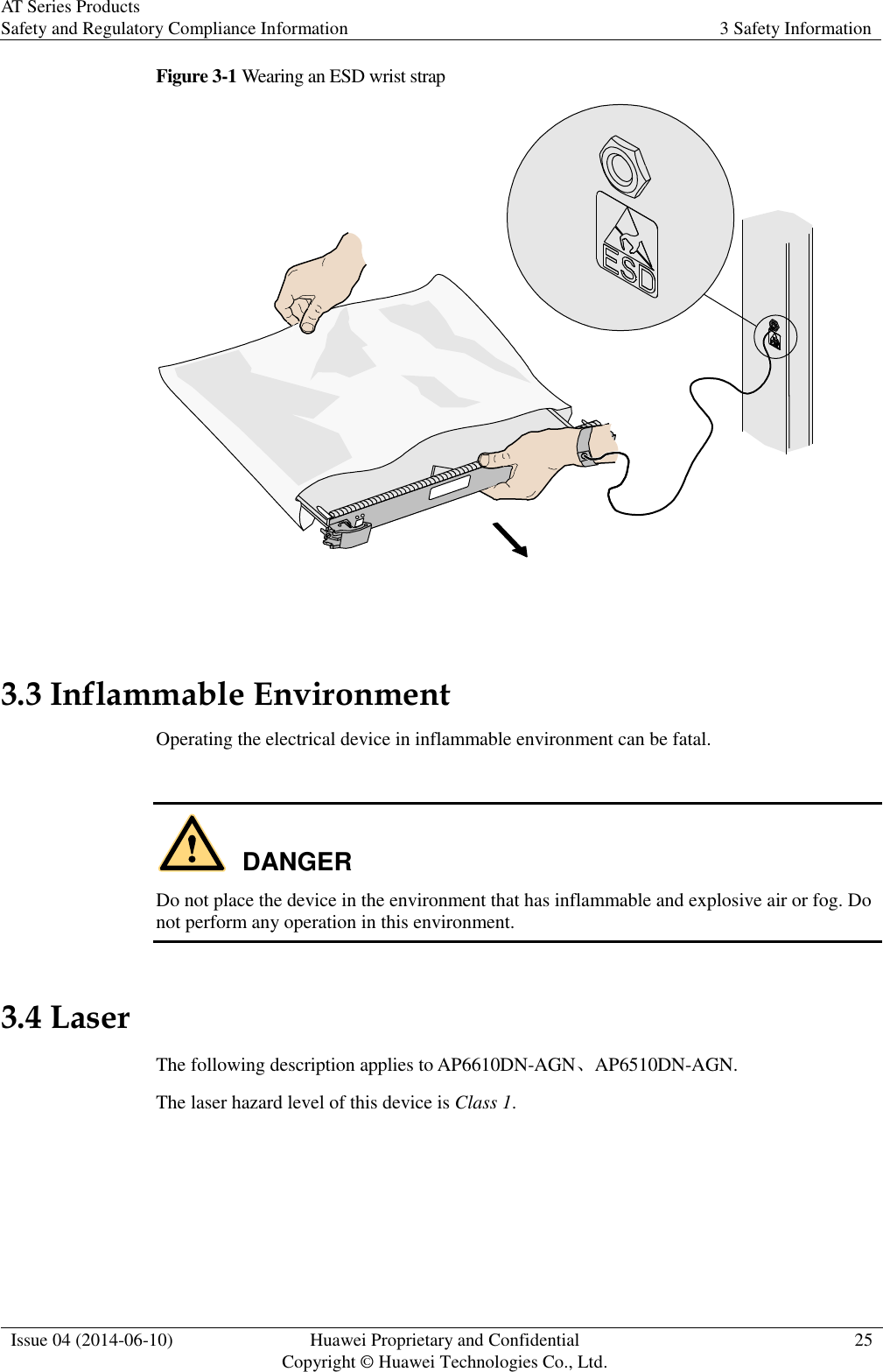 AT Series Products Safety and Regulatory Compliance Information 3 Safety Information  Issue 04 (2014-06-10) Huawei Proprietary and Confidential           Copyright © Huawei Technologies Co., Ltd. 25  Figure 3-1 Wearing an ESD wrist strap   3.3 Inflammable Environment Operating the electrical device in inflammable environment can be fatal.  DANGER Do not place the device in the environment that has inflammable and explosive air or fog. Do not perform any operation in this environment. 3.4 Laser The following description applies to AP6610DN-AGN、AP6510DN-AGN. The laser hazard level of this device is Class 1.  