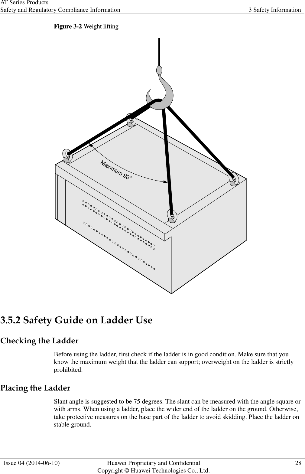 AT Series Products Safety and Regulatory Compliance Information 3 Safety Information  Issue 04 (2014-06-10) Huawei Proprietary and Confidential           Copyright © Huawei Technologies Co., Ltd. 28  Figure 3-2 Weight lifting Maximum 90  3.5.2 Safety Guide on Ladder Use Checking the Ladder Before using the ladder, first check if the ladder is in good condition. Make sure that you know the maximum weight that the ladder can support; overweight on the ladder is strictly prohibited. Placing the Ladder Slant angle is suggested to be 75 degrees. The slant can be measured with the angle square or with arms. When using a ladder, place the wider end of the ladder on the ground. Otherwise, take protective measures on the base part of the ladder to avoid skidding. Place the ladder on stable ground. 
