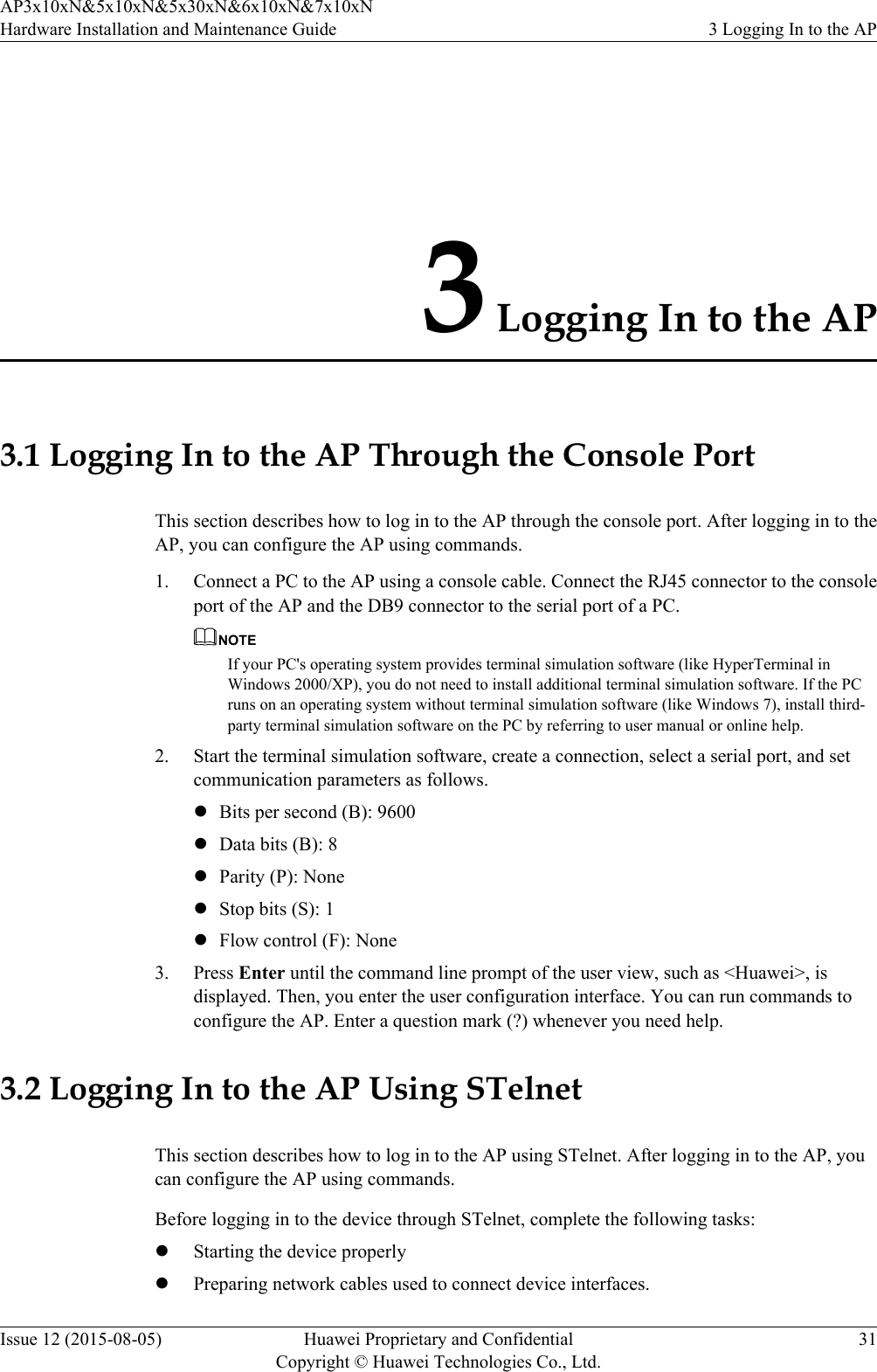 3 Logging In to the AP3.1 Logging In to the AP Through the Console PortThis section describes how to log in to the AP through the console port. After logging in to theAP, you can configure the AP using commands.1. Connect a PC to the AP using a console cable. Connect the RJ45 connector to the consoleport of the AP and the DB9 connector to the serial port of a PC.NOTEIf your PC&apos;s operating system provides terminal simulation software (like HyperTerminal inWindows 2000/XP), you do not need to install additional terminal simulation software. If the PCruns on an operating system without terminal simulation software (like Windows 7), install third-party terminal simulation software on the PC by referring to user manual or online help.2. Start the terminal simulation software, create a connection, select a serial port, and setcommunication parameters as follows.lBits per second (B): 9600lData bits (B): 8lParity (P): NonelStop bits (S): 1lFlow control (F): None3. Press Enter until the command line prompt of the user view, such as &lt;Huawei&gt;, isdisplayed. Then, you enter the user configuration interface. You can run commands toconfigure the AP. Enter a question mark (?) whenever you need help.3.2 Logging In to the AP Using STelnetThis section describes how to log in to the AP using STelnet. After logging in to the AP, youcan configure the AP using commands.Before logging in to the device through STelnet, complete the following tasks:lStarting the device properlylPreparing network cables used to connect device interfaces.AP3x10xN&amp;5x10xN&amp;5x30xN&amp;6x10xN&amp;7x10xNHardware Installation and Maintenance Guide 3 Logging In to the APIssue 12 (2015-08-05) Huawei Proprietary and ConfidentialCopyright © Huawei Technologies Co., Ltd.31