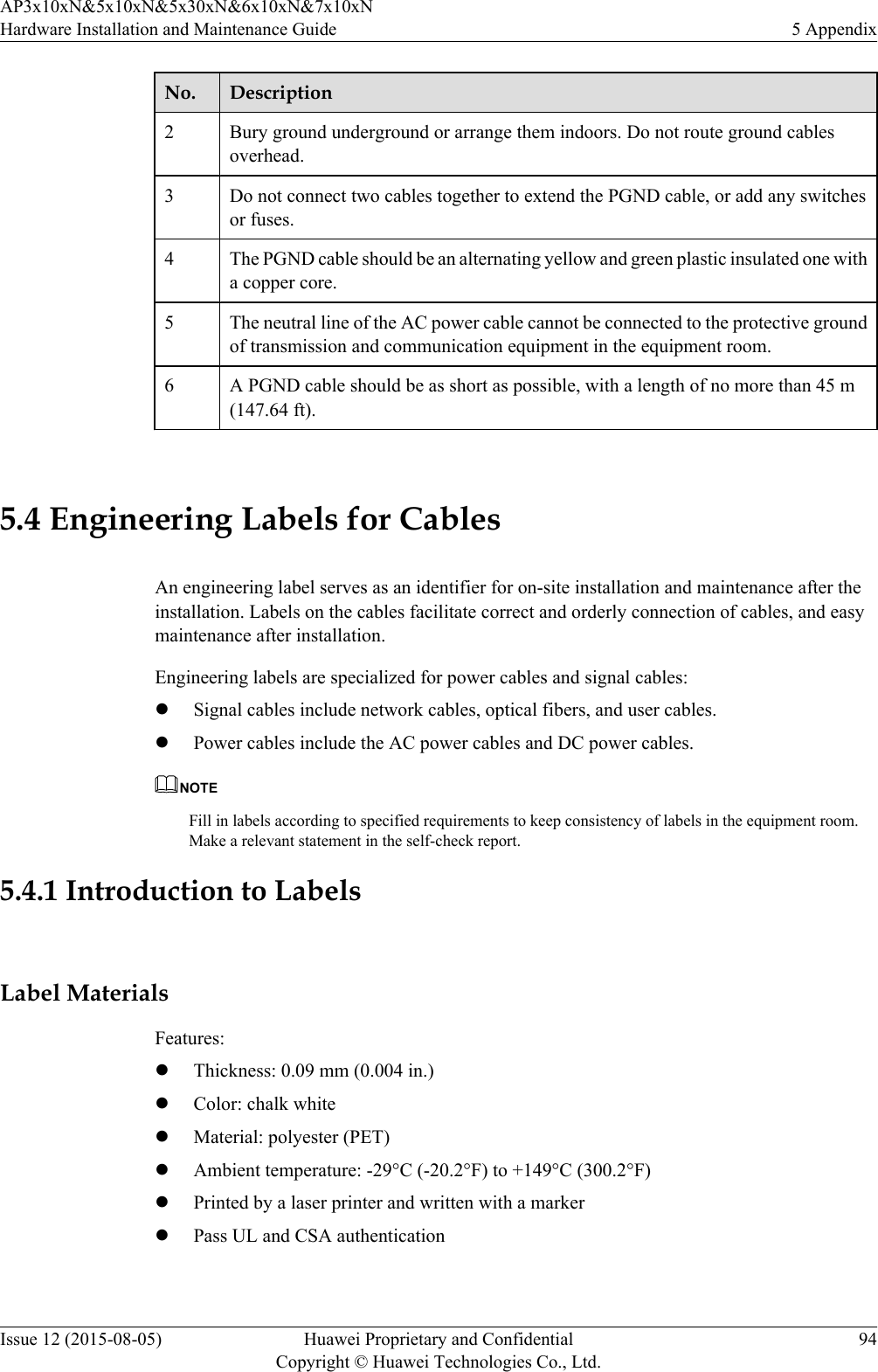 No. Description2Bury ground underground or arrange them indoors. Do not route ground cablesoverhead.3 Do not connect two cables together to extend the PGND cable, or add any switchesor fuses.4 The PGND cable should be an alternating yellow and green plastic insulated one witha copper core.5 The neutral line of the AC power cable cannot be connected to the protective groundof transmission and communication equipment in the equipment room.6 A PGND cable should be as short as possible, with a length of no more than 45 m(147.64 ft). 5.4 Engineering Labels for CablesAn engineering label serves as an identifier for on-site installation and maintenance after theinstallation. Labels on the cables facilitate correct and orderly connection of cables, and easymaintenance after installation.Engineering labels are specialized for power cables and signal cables:lSignal cables include network cables, optical fibers, and user cables.lPower cables include the AC power cables and DC power cables.NOTEFill in labels according to specified requirements to keep consistency of labels in the equipment room.Make a relevant statement in the self-check report.5.4.1 Introduction to LabelsLabel MaterialsFeatures:lThickness: 0.09 mm (0.004 in.)lColor: chalk whitelMaterial: polyester (PET)lAmbient temperature: -29°C (-20.2°F) to +149°C (300.2°F)lPrinted by a laser printer and written with a markerlPass UL and CSA authenticationAP3x10xN&amp;5x10xN&amp;5x30xN&amp;6x10xN&amp;7x10xNHardware Installation and Maintenance Guide 5 AppendixIssue 12 (2015-08-05) Huawei Proprietary and ConfidentialCopyright © Huawei Technologies Co., Ltd.94