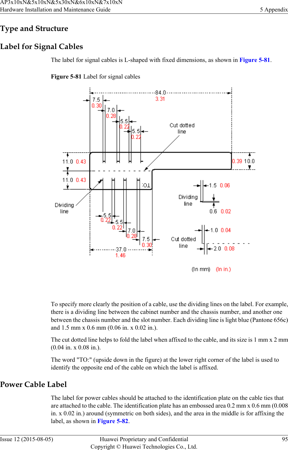 Type and StructureLabel for Signal CablesThe label for signal cables is L-shaped with fixed dimensions, as shown in Figure 5-81.Figure 5-81 Label for signal cables To specify more clearly the position of a cable, use the dividing lines on the label. For example,there is a dividing line between the cabinet number and the chassis number, and another onebetween the chassis number and the slot number. Each dividing line is light blue (Pantone 656c)and 1.5 mm x 0.6 mm (0.06 in. x 0.02 in.).The cut dotted line helps to fold the label when affixed to the cable, and its size is 1 mm x 2 mm(0.04 in. x 0.08 in.).The word &quot;TO:&quot; (upside down in the figure) at the lower right corner of the label is used toidentify the opposite end of the cable on which the label is affixed.Power Cable LabelThe label for power cables should be attached to the identification plate on the cable ties thatare attached to the cable. The identification plate has an embossed area 0.2 mm x 0.6 mm (0.008in. x 0.02 in.) around (symmetric on both sides), and the area in the middle is for affixing thelabel, as shown in Figure 5-82.AP3x10xN&amp;5x10xN&amp;5x30xN&amp;6x10xN&amp;7x10xNHardware Installation and Maintenance Guide 5 AppendixIssue 12 (2015-08-05) Huawei Proprietary and ConfidentialCopyright © Huawei Technologies Co., Ltd.95