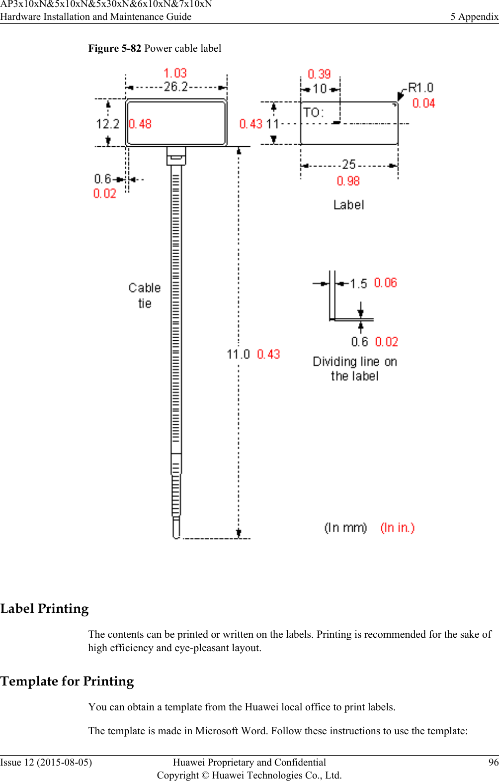 Figure 5-82 Power cable label Label PrintingThe contents can be printed or written on the labels. Printing is recommended for the sake ofhigh efficiency and eye-pleasant layout.Template for PrintingYou can obtain a template from the Huawei local office to print labels.The template is made in Microsoft Word. Follow these instructions to use the template:AP3x10xN&amp;5x10xN&amp;5x30xN&amp;6x10xN&amp;7x10xNHardware Installation and Maintenance Guide 5 AppendixIssue 12 (2015-08-05) Huawei Proprietary and ConfidentialCopyright © Huawei Technologies Co., Ltd.96