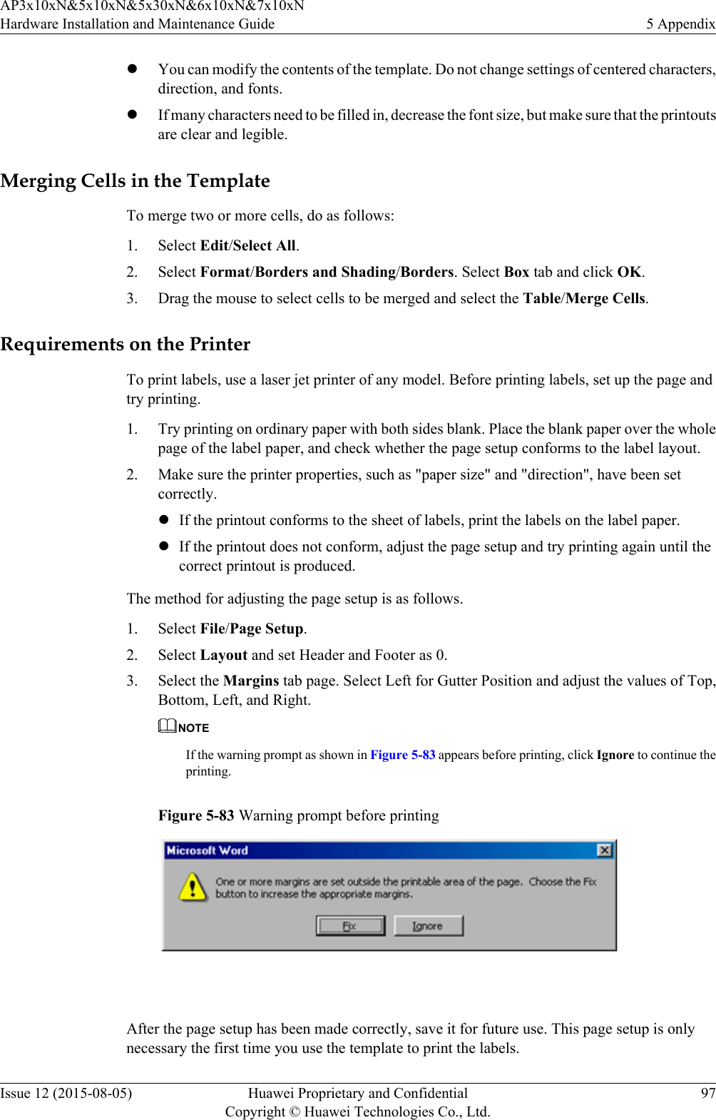 lYou can modify the contents of the template. Do not change settings of centered characters,direction, and fonts.lIf many characters need to be filled in, decrease the font size, but make sure that the printoutsare clear and legible.Merging Cells in the TemplateTo merge two or more cells, do as follows:1. Select Edit/Select All.2. Select Format/Borders and Shading/Borders. Select Box tab and click OK.3. Drag the mouse to select cells to be merged and select the Table/Merge Cells.Requirements on the PrinterTo print labels, use a laser jet printer of any model. Before printing labels, set up the page andtry printing.1. Try printing on ordinary paper with both sides blank. Place the blank paper over the wholepage of the label paper, and check whether the page setup conforms to the label layout.2. Make sure the printer properties, such as &quot;paper size&quot; and &quot;direction&quot;, have been setcorrectly.lIf the printout conforms to the sheet of labels, print the labels on the label paper.lIf the printout does not conform, adjust the page setup and try printing again until thecorrect printout is produced.The method for adjusting the page setup is as follows.1. Select File/Page Setup.2. Select Layout and set Header and Footer as 0.3. Select the Margins tab page. Select Left for Gutter Position and adjust the values of Top,Bottom, Left, and Right.NOTEIf the warning prompt as shown in Figure 5-83 appears before printing, click Ignore to continue theprinting.Figure 5-83 Warning prompt before printing After the page setup has been made correctly, save it for future use. This page setup is onlynecessary the first time you use the template to print the labels.AP3x10xN&amp;5x10xN&amp;5x30xN&amp;6x10xN&amp;7x10xNHardware Installation and Maintenance Guide 5 AppendixIssue 12 (2015-08-05) Huawei Proprietary and ConfidentialCopyright © Huawei Technologies Co., Ltd.97