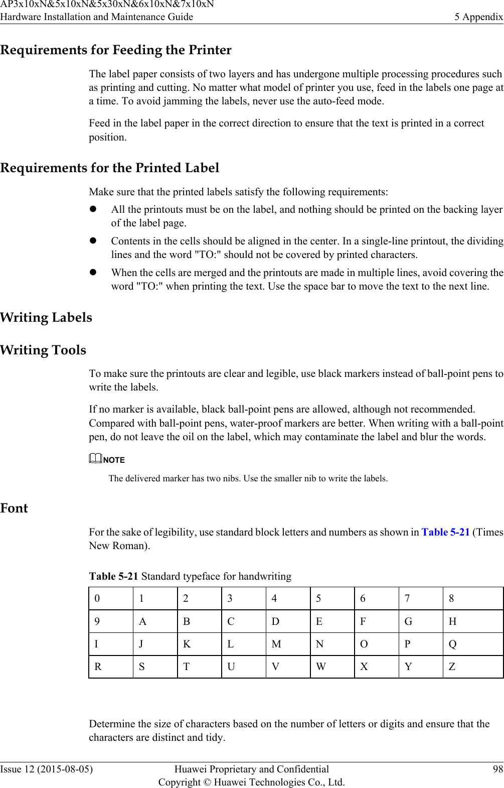 Requirements for Feeding the PrinterThe label paper consists of two layers and has undergone multiple processing procedures suchas printing and cutting. No matter what model of printer you use, feed in the labels one page ata time. To avoid jamming the labels, never use the auto-feed mode.Feed in the label paper in the correct direction to ensure that the text is printed in a correctposition.Requirements for the Printed LabelMake sure that the printed labels satisfy the following requirements:lAll the printouts must be on the label, and nothing should be printed on the backing layerof the label page.lContents in the cells should be aligned in the center. In a single-line printout, the dividinglines and the word &quot;TO:&quot; should not be covered by printed characters.lWhen the cells are merged and the printouts are made in multiple lines, avoid covering theword &quot;TO:&quot; when printing the text. Use the space bar to move the text to the next line.Writing LabelsWriting ToolsTo make sure the printouts are clear and legible, use black markers instead of ball-point pens towrite the labels.If no marker is available, black ball-point pens are allowed, although not recommended.Compared with ball-point pens, water-proof markers are better. When writing with a ball-pointpen, do not leave the oil on the label, which may contaminate the label and blur the words.NOTEThe delivered marker has two nibs. Use the smaller nib to write the labels.FontFor the sake of legibility, use standard block letters and numbers as shown in Table 5-21 (TimesNew Roman).Table 5-21 Standard typeface for handwriting0123456789 A B C D E F G HI J K L M N O P QR S T U V W X Y Z Determine the size of characters based on the number of letters or digits and ensure that thecharacters are distinct and tidy.AP3x10xN&amp;5x10xN&amp;5x30xN&amp;6x10xN&amp;7x10xNHardware Installation and Maintenance Guide 5 AppendixIssue 12 (2015-08-05) Huawei Proprietary and ConfidentialCopyright © Huawei Technologies Co., Ltd.98