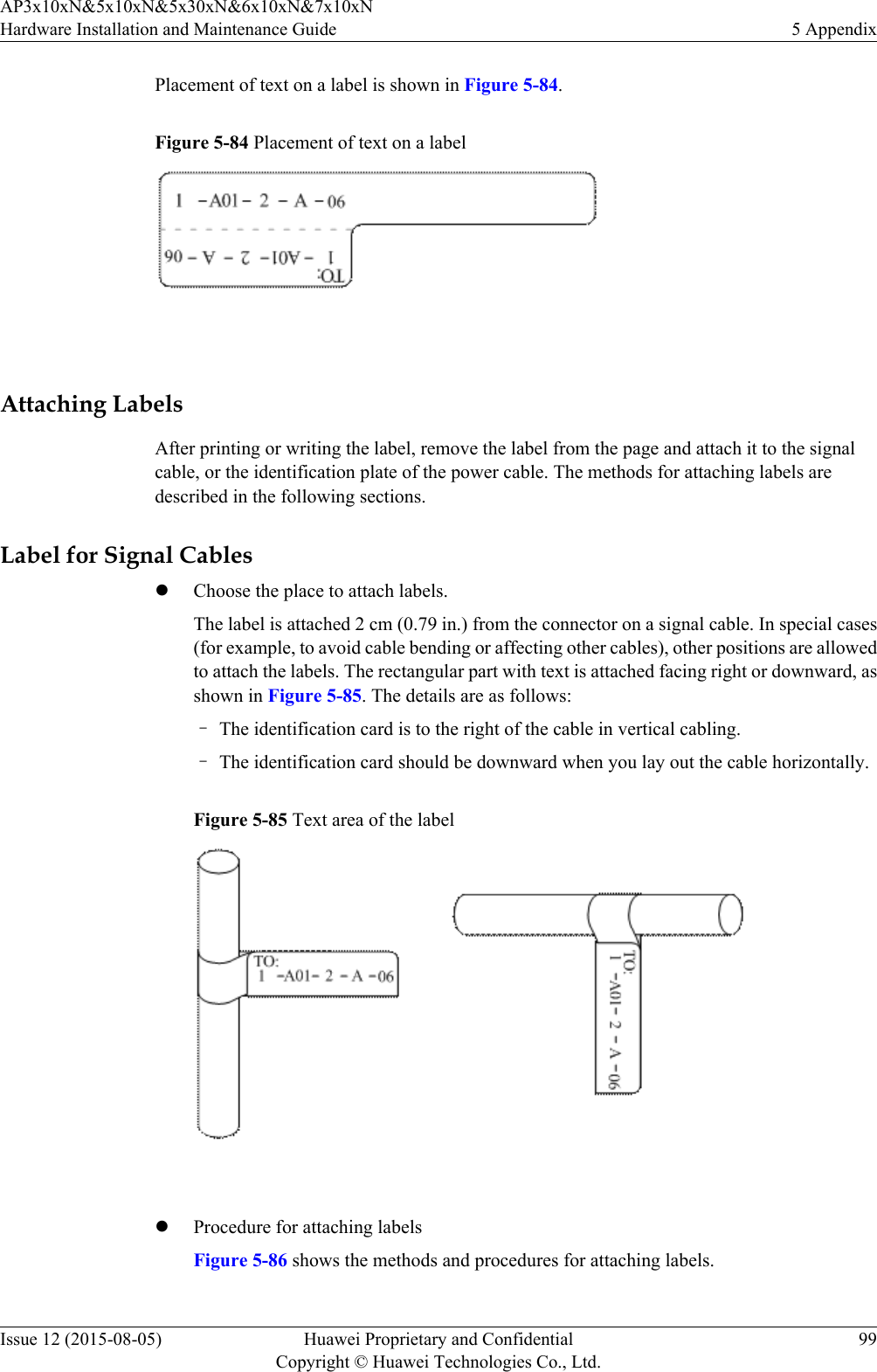 Placement of text on a label is shown in Figure 5-84.Figure 5-84 Placement of text on a label Attaching LabelsAfter printing or writing the label, remove the label from the page and attach it to the signalcable, or the identification plate of the power cable. The methods for attaching labels aredescribed in the following sections.Label for Signal CableslChoose the place to attach labels.The label is attached 2 cm (0.79 in.) from the connector on a signal cable. In special cases(for example, to avoid cable bending or affecting other cables), other positions are allowedto attach the labels. The rectangular part with text is attached facing right or downward, asshown in Figure 5-85. The details are as follows:–The identification card is to the right of the cable in vertical cabling.–The identification card should be downward when you lay out the cable horizontally.Figure 5-85 Text area of the label lProcedure for attaching labelsFigure 5-86 shows the methods and procedures for attaching labels.AP3x10xN&amp;5x10xN&amp;5x30xN&amp;6x10xN&amp;7x10xNHardware Installation and Maintenance Guide 5 AppendixIssue 12 (2015-08-05) Huawei Proprietary and ConfidentialCopyright © Huawei Technologies Co., Ltd.99