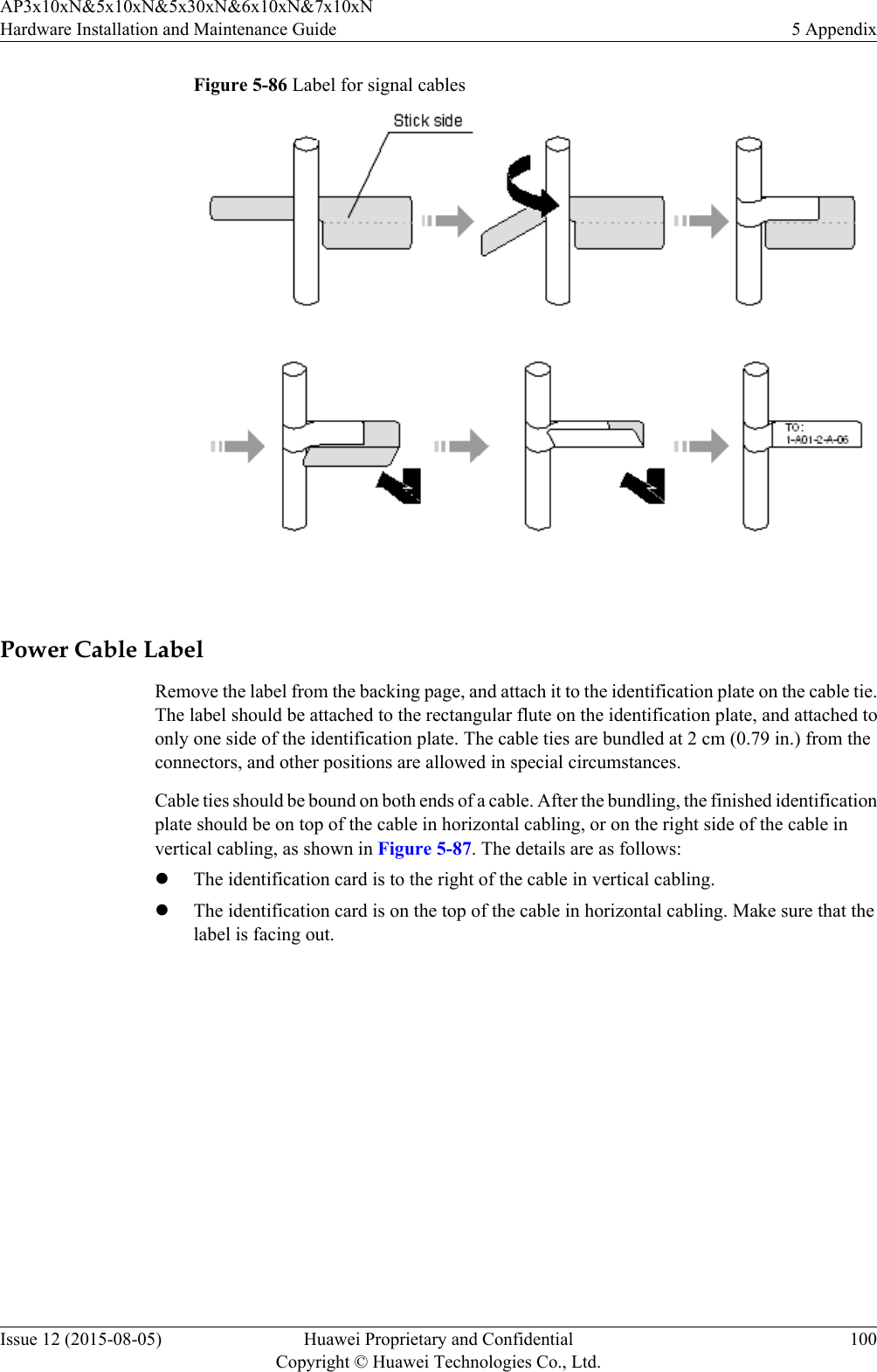 Figure 5-86 Label for signal cables Power Cable LabelRemove the label from the backing page, and attach it to the identification plate on the cable tie.The label should be attached to the rectangular flute on the identification plate, and attached toonly one side of the identification plate. The cable ties are bundled at 2 cm (0.79 in.) from theconnectors, and other positions are allowed in special circumstances.Cable ties should be bound on both ends of a cable. After the bundling, the finished identificationplate should be on top of the cable in horizontal cabling, or on the right side of the cable invertical cabling, as shown in Figure 5-87. The details are as follows:lThe identification card is to the right of the cable in vertical cabling.lThe identification card is on the top of the cable in horizontal cabling. Make sure that thelabel is facing out.AP3x10xN&amp;5x10xN&amp;5x30xN&amp;6x10xN&amp;7x10xNHardware Installation and Maintenance Guide 5 AppendixIssue 12 (2015-08-05) Huawei Proprietary and ConfidentialCopyright © Huawei Technologies Co., Ltd.100