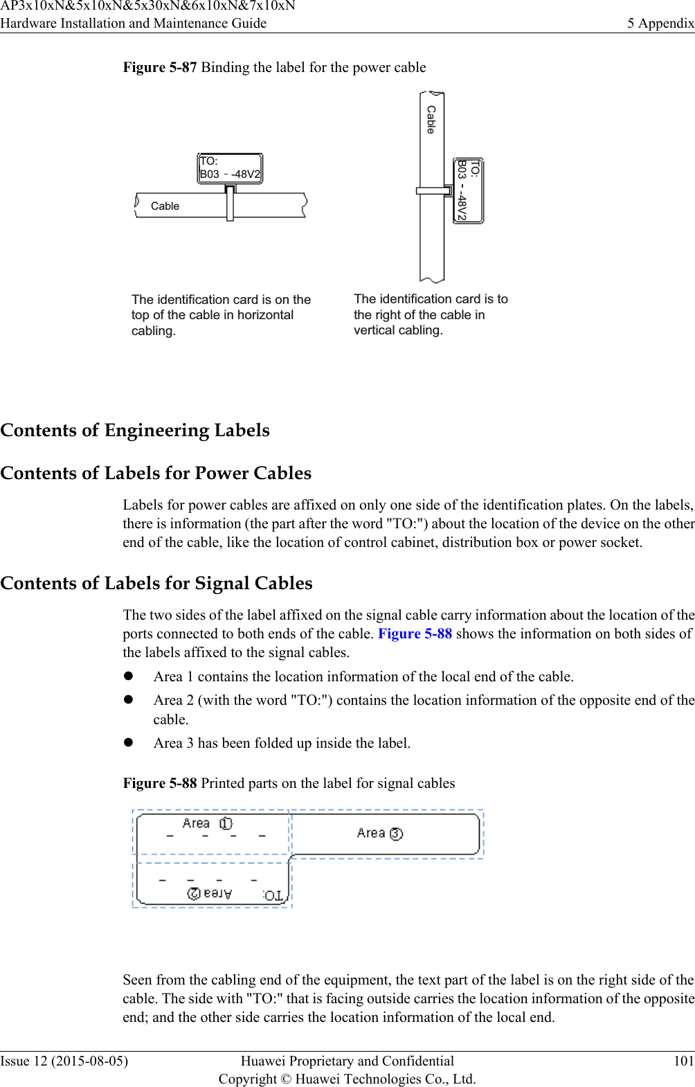 Figure 5-87 Binding the label for the power cableThe identification card is on the top of the cable in horizontal cabling. The identification card is to the right of the cable in vertical cabling. TO:B03    -48V2TO:B03    -48V2CableCable Contents of Engineering LabelsContents of Labels for Power CablesLabels for power cables are affixed on only one side of the identification plates. On the labels,there is information (the part after the word &quot;TO:&quot;) about the location of the device on the otherend of the cable, like the location of control cabinet, distribution box or power socket.Contents of Labels for Signal CablesThe two sides of the label affixed on the signal cable carry information about the location of theports connected to both ends of the cable. Figure 5-88 shows the information on both sides ofthe labels affixed to the signal cables.lArea 1 contains the location information of the local end of the cable.lArea 2 (with the word &quot;TO:&quot;) contains the location information of the opposite end of thecable.lArea 3 has been folded up inside the label.Figure 5-88 Printed parts on the label for signal cables Seen from the cabling end of the equipment, the text part of the label is on the right side of thecable. The side with &quot;TO:&quot; that is facing outside carries the location information of the oppositeend; and the other side carries the location information of the local end.AP3x10xN&amp;5x10xN&amp;5x30xN&amp;6x10xN&amp;7x10xNHardware Installation and Maintenance Guide 5 AppendixIssue 12 (2015-08-05) Huawei Proprietary and ConfidentialCopyright © Huawei Technologies Co., Ltd.101