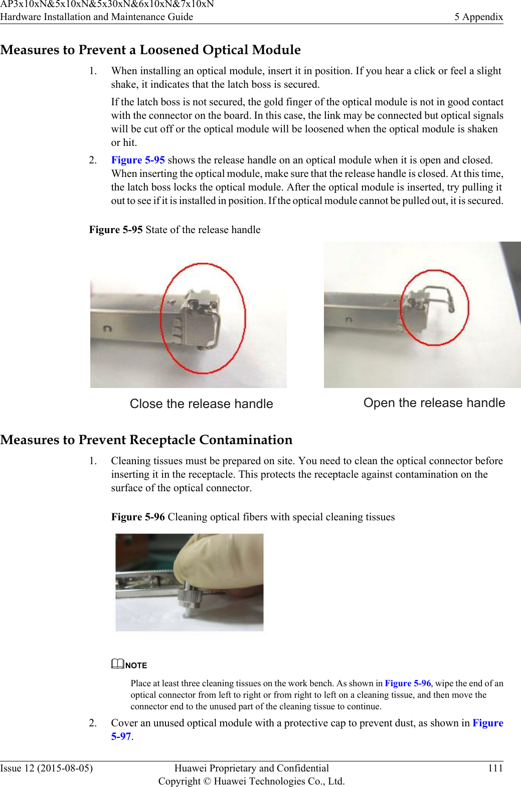 Measures to Prevent a Loosened Optical Module1. When installing an optical module, insert it in position. If you hear a click or feel a slightshake, it indicates that the latch boss is secured.If the latch boss is not secured, the gold finger of the optical module is not in good contactwith the connector on the board. In this case, the link may be connected but optical signalswill be cut off or the optical module will be loosened when the optical module is shakenor hit.2. Figure 5-95 shows the release handle on an optical module when it is open and closed.When inserting the optical module, make sure that the release handle is closed. At this time,the latch boss locks the optical module. After the optical module is inserted, try pulling itout to see if it is installed in position. If the optical module cannot be pulled out, it is secured.Figure 5-95 State of the release handle Close the release handle Open the release handleMeasures to Prevent Receptacle Contamination1. Cleaning tissues must be prepared on site. You need to clean the optical connector beforeinserting it in the receptacle. This protects the receptacle against contamination on thesurface of the optical connector.Figure 5-96 Cleaning optical fibers with special cleaning tissuesNOTEPlace at least three cleaning tissues on the work bench. As shown in Figure 5-96, wipe the end of anoptical connector from left to right or from right to left on a cleaning tissue, and then move theconnector end to the unused part of the cleaning tissue to continue.2. Cover an unused optical module with a protective cap to prevent dust, as shown in Figure5-97.AP3x10xN&amp;5x10xN&amp;5x30xN&amp;6x10xN&amp;7x10xNHardware Installation and Maintenance Guide 5 AppendixIssue 12 (2015-08-05) Huawei Proprietary and ConfidentialCopyright © Huawei Technologies Co., Ltd.111