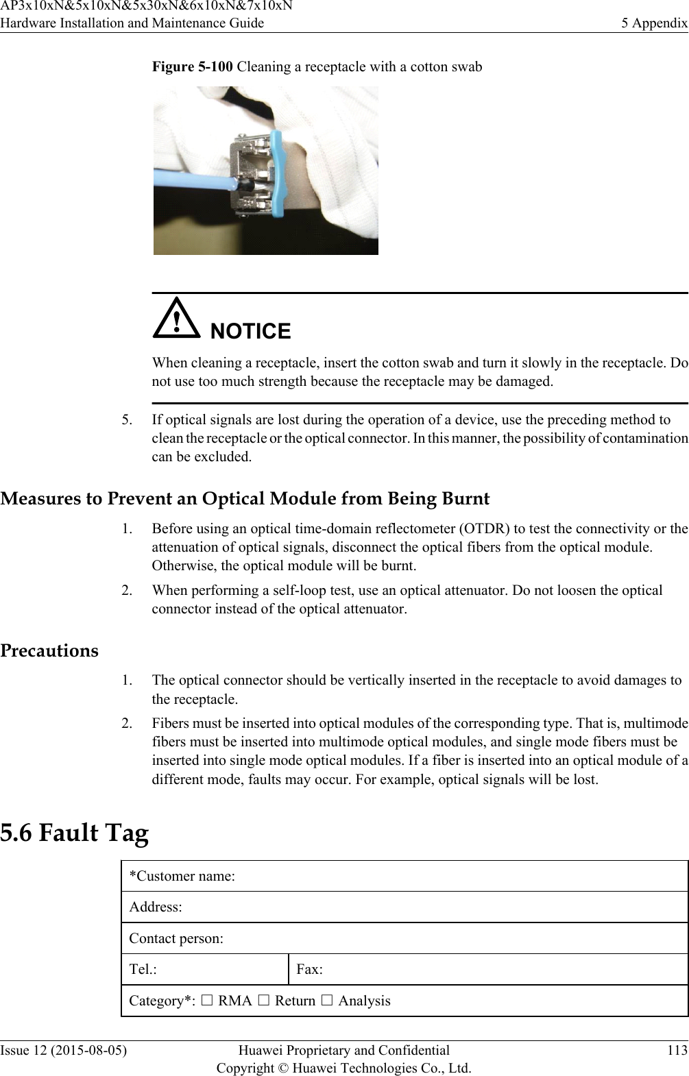 Figure 5-100 Cleaning a receptacle with a cotton swab NOTICEWhen cleaning a receptacle, insert the cotton swab and turn it slowly in the receptacle. Donot use too much strength because the receptacle may be damaged.5. If optical signals are lost during the operation of a device, use the preceding method toclean the receptacle or the optical connector. In this manner, the possibility of contaminationcan be excluded.Measures to Prevent an Optical Module from Being Burnt1. Before using an optical time-domain reflectometer (OTDR) to test the connectivity or theattenuation of optical signals, disconnect the optical fibers from the optical module.Otherwise, the optical module will be burnt.2. When performing a self-loop test, use an optical attenuator. Do not loosen the opticalconnector instead of the optical attenuator.Precautions1. The optical connector should be vertically inserted in the receptacle to avoid damages tothe receptacle.2. Fibers must be inserted into optical modules of the corresponding type. That is, multimodefibers must be inserted into multimode optical modules, and single mode fibers must beinserted into single mode optical modules. If a fiber is inserted into an optical module of adifferent mode, faults may occur. For example, optical signals will be lost.5.6 Fault Tag*Customer name:Address:Contact person:Tel.: Fax:Category*: □ RMA □ Return □ AnalysisAP3x10xN&amp;5x10xN&amp;5x30xN&amp;6x10xN&amp;7x10xNHardware Installation and Maintenance Guide 5 AppendixIssue 12 (2015-08-05) Huawei Proprietary and ConfidentialCopyright © Huawei Technologies Co., Ltd.113