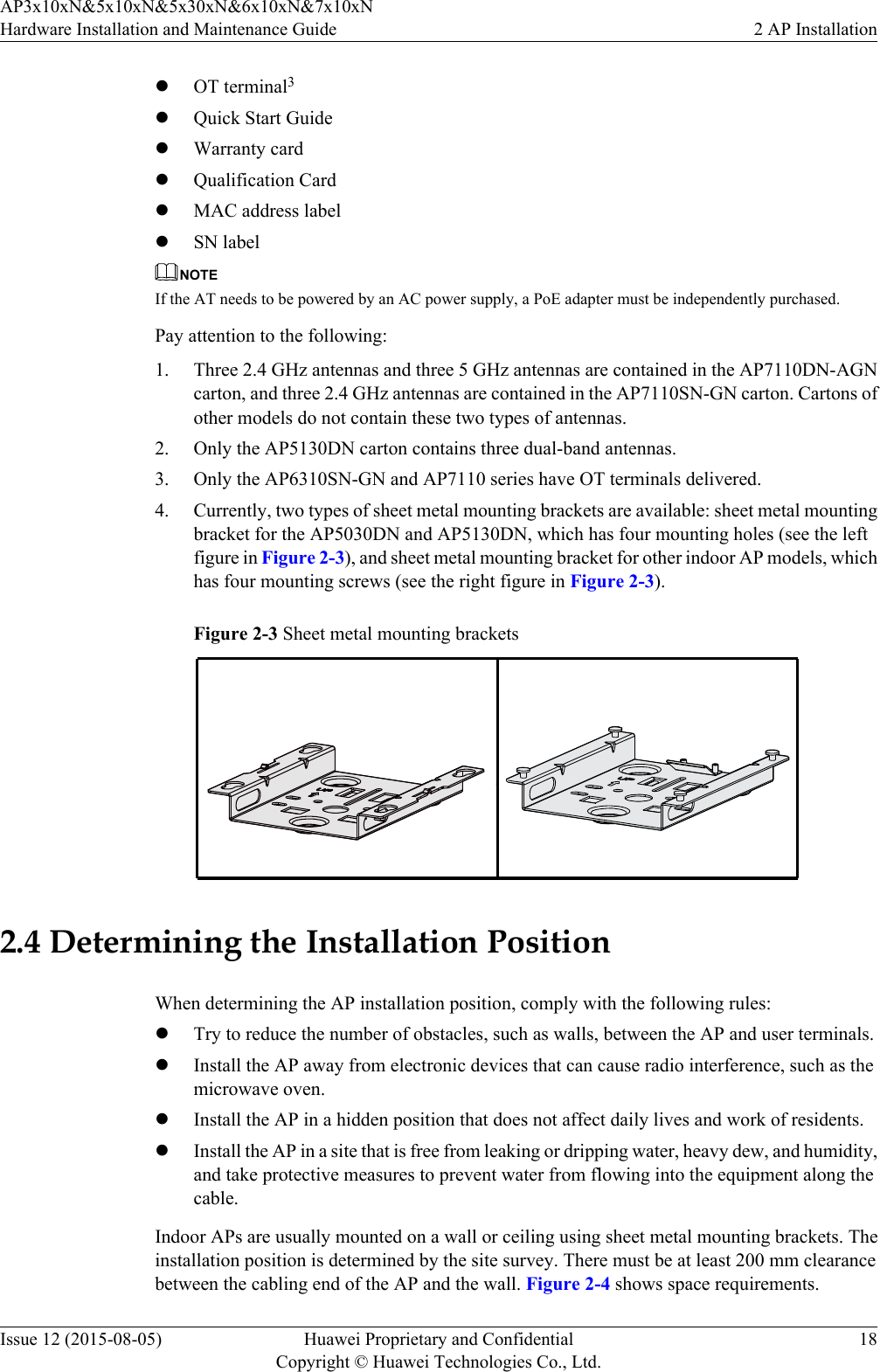 lOT terminal3lQuick Start GuidelWarranty cardlQualification CardlMAC address labellSN labelNOTEIf the AT needs to be powered by an AC power supply, a PoE adapter must be independently purchased.Pay attention to the following:1. Three 2.4 GHz antennas and three 5 GHz antennas are contained in the AP7110DN-AGNcarton, and three 2.4 GHz antennas are contained in the AP7110SN-GN carton. Cartons ofother models do not contain these two types of antennas.2. Only the AP5130DN carton contains three dual-band antennas.3. Only the AP6310SN-GN and AP7110 series have OT terminals delivered.4. Currently, two types of sheet metal mounting brackets are available: sheet metal mountingbracket for the AP5030DN and AP5130DN, which has four mounting holes (see the leftfigure in Figure 2-3), and sheet metal mounting bracket for other indoor AP models, whichhas four mounting screws (see the right figure in Figure 2-3).Figure 2-3 Sheet metal mounting brackets2.4 Determining the Installation PositionWhen determining the AP installation position, comply with the following rules:lTry to reduce the number of obstacles, such as walls, between the AP and user terminals.lInstall the AP away from electronic devices that can cause radio interference, such as themicrowave oven.lInstall the AP in a hidden position that does not affect daily lives and work of residents.lInstall the AP in a site that is free from leaking or dripping water, heavy dew, and humidity,and take protective measures to prevent water from flowing into the equipment along thecable.Indoor APs are usually mounted on a wall or ceiling using sheet metal mounting brackets. Theinstallation position is determined by the site survey. There must be at least 200 mm clearancebetween the cabling end of the AP and the wall. Figure 2-4 shows space requirements.AP3x10xN&amp;5x10xN&amp;5x30xN&amp;6x10xN&amp;7x10xNHardware Installation and Maintenance Guide 2 AP InstallationIssue 12 (2015-08-05) Huawei Proprietary and ConfidentialCopyright © Huawei Technologies Co., Ltd.18