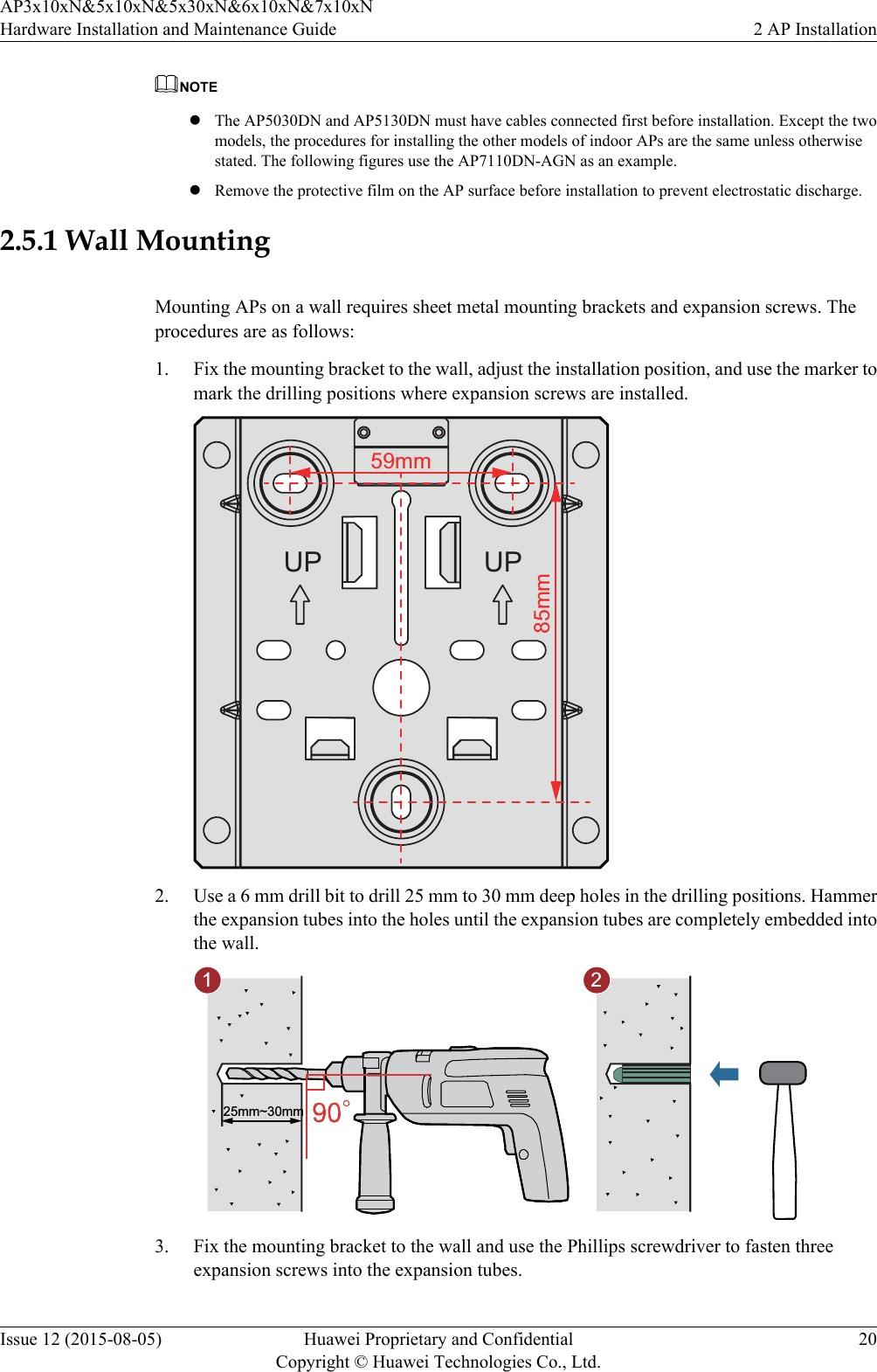 NOTElThe AP5030DN and AP5130DN must have cables connected first before installation. Except the twomodels, the procedures for installing the other models of indoor APs are the same unless otherwisestated. The following figures use the AP7110DN-AGN as an example.lRemove the protective film on the AP surface before installation to prevent electrostatic discharge.2.5.1 Wall MountingMounting APs on a wall requires sheet metal mounting brackets and expansion screws. Theprocedures are as follows:1. Fix the mounting bracket to the wall, adjust the installation position, and use the marker tomark the drilling positions where expansion screws are installed.59mm85mmUP UP2. Use a 6 mm drill bit to drill 25 mm to 30 mm deep holes in the drilling positions. Hammerthe expansion tubes into the holes until the expansion tubes are completely embedded intothe wall.25mm~30mm1 23. Fix the mounting bracket to the wall and use the Phillips screwdriver to fasten threeexpansion screws into the expansion tubes.AP3x10xN&amp;5x10xN&amp;5x30xN&amp;6x10xN&amp;7x10xNHardware Installation and Maintenance Guide 2 AP InstallationIssue 12 (2015-08-05) Huawei Proprietary and ConfidentialCopyright © Huawei Technologies Co., Ltd.20