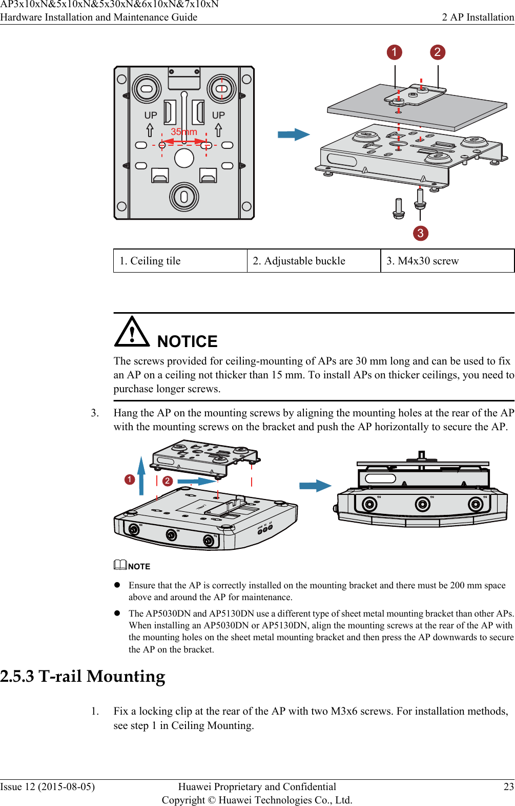 35mmUP UP2131. Ceiling tile 2. Adjustable buckle 3. M4x30 screw NOTICEThe screws provided for ceiling-mounting of APs are 30 mm long and can be used to fixan AP on a ceiling not thicker than 15 mm. To install APs on thicker ceilings, you need topurchase longer screws.3. Hang the AP on the mounting screws by aligning the mounting holes at the rear of the APwith the mounting screws on the bracket and push the AP horizontally to secure the AP.5G5G5GLABELSYS Link Wireless5G5G5G21NOTElEnsure that the AP is correctly installed on the mounting bracket and there must be 200 mm spaceabove and around the AP for maintenance.lThe AP5030DN and AP5130DN use a different type of sheet metal mounting bracket than other APs.When installing an AP5030DN or AP5130DN, align the mounting screws at the rear of the AP withthe mounting holes on the sheet metal mounting bracket and then press the AP downwards to securethe AP on the bracket.2.5.3 T-rail Mounting1. Fix a locking clip at the rear of the AP with two M3x6 screws. For installation methods,see step 1 in Ceiling Mounting.AP3x10xN&amp;5x10xN&amp;5x30xN&amp;6x10xN&amp;7x10xNHardware Installation and Maintenance Guide 2 AP InstallationIssue 12 (2015-08-05) Huawei Proprietary and ConfidentialCopyright © Huawei Technologies Co., Ltd.23