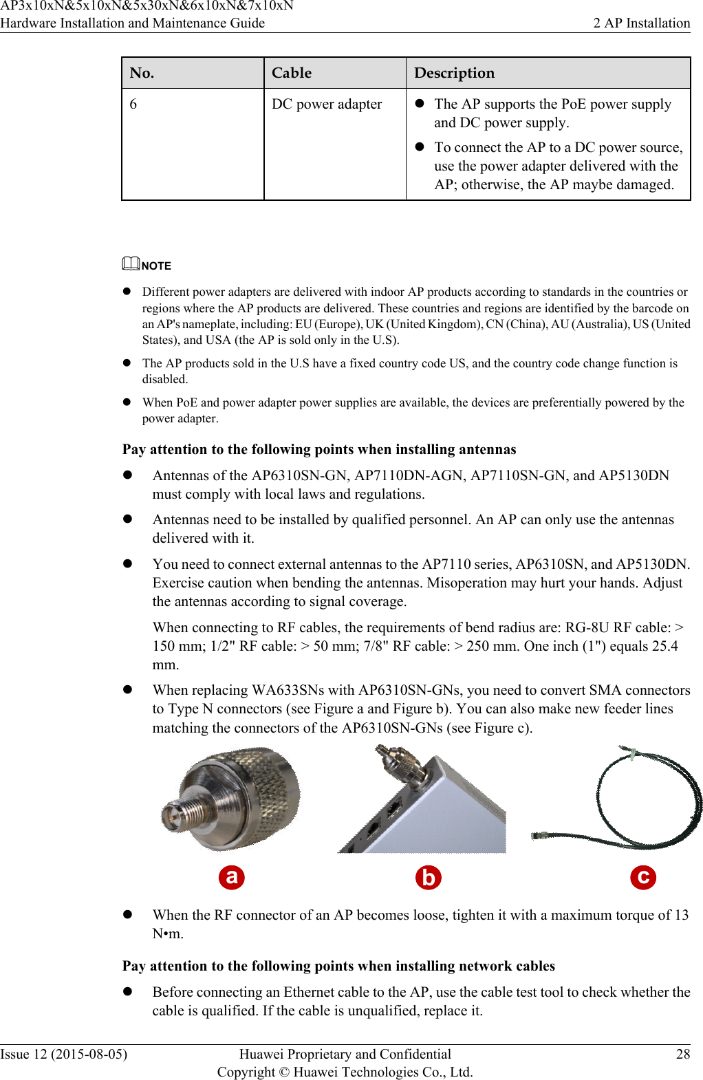 No. Cable Description6DC power adapter lThe AP supports the PoE power supplyand DC power supply.lTo connect the AP to a DC power source,use the power adapter delivered with theAP; otherwise, the AP maybe damaged. NOTElDifferent power adapters are delivered with indoor AP products according to standards in the countries orregions where the AP products are delivered. These countries and regions are identified by the barcode onan AP&apos;s nameplate, including: EU (Europe), UK (United Kingdom), CN (China), AU (Australia), US (UnitedStates), and USA (the AP is sold only in the U.S).lThe AP products sold in the U.S have a fixed country code US, and the country code change function isdisabled.lWhen PoE and power adapter power supplies are available, the devices are preferentially powered by thepower adapter.Pay attention to the following points when installing antennaslAntennas of the AP6310SN-GN, AP7110DN-AGN, AP7110SN-GN, and AP5130DNmust comply with local laws and regulations.lAntennas need to be installed by qualified personnel. An AP can only use the antennasdelivered with it.lYou need to connect external antennas to the AP7110 series, AP6310SN, and AP5130DN.Exercise caution when bending the antennas. Misoperation may hurt your hands. Adjustthe antennas according to signal coverage.When connecting to RF cables, the requirements of bend radius are: RG-8U RF cable: &gt;150 mm; 1/2&quot; RF cable: &gt; 50 mm; 7/8&quot; RF cable: &gt; 250 mm. One inch (1&quot;) equals 25.4mm.lWhen replacing WA633SNs with AP6310SN-GNs, you need to convert SMA connectorsto Type N connectors (see Figure a and Figure b). You can also make new feeder linesmatching the connectors of the AP6310SN-GNs (see Figure c).abclWhen the RF connector of an AP becomes loose, tighten it with a maximum torque of 13N•m.Pay attention to the following points when installing network cableslBefore connecting an Ethernet cable to the AP, use the cable test tool to check whether thecable is qualified. If the cable is unqualified, replace it.AP3x10xN&amp;5x10xN&amp;5x30xN&amp;6x10xN&amp;7x10xNHardware Installation and Maintenance Guide 2 AP InstallationIssue 12 (2015-08-05) Huawei Proprietary and ConfidentialCopyright © Huawei Technologies Co., Ltd.28