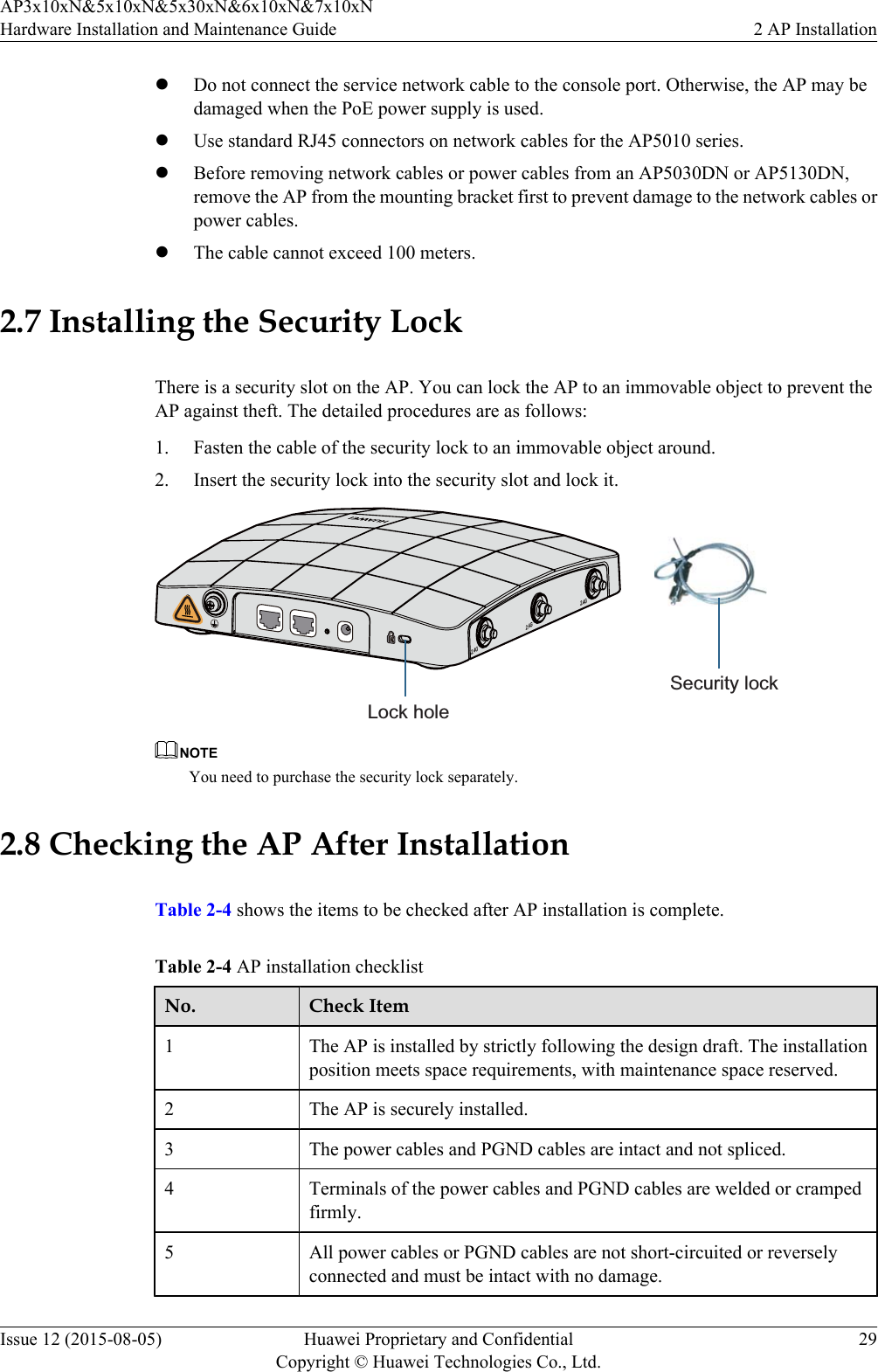 lDo not connect the service network cable to the console port. Otherwise, the AP may bedamaged when the PoE power supply is used.lUse standard RJ45 connectors on network cables for the AP5010 series.lBefore removing network cables or power cables from an AP5030DN or AP5130DN,remove the AP from the mounting bracket first to prevent damage to the network cables orpower cables.lThe cable cannot exceed 100 meters.2.7 Installing the Security LockThere is a security slot on the AP. You can lock the AP to an immovable object to prevent theAP against theft. The detailed procedures are as follows:1. Fasten the cable of the security lock to an immovable object around.2. Insert the security lock into the security slot and lock it.2.4G 2.4G 2.4GLock holeSecurity lockNOTEYou need to purchase the security lock separately.2.8 Checking the AP After InstallationTable 2-4 shows the items to be checked after AP installation is complete.Table 2-4 AP installation checklistNo. Check Item1The AP is installed by strictly following the design draft. The installationposition meets space requirements, with maintenance space reserved.2 The AP is securely installed.3 The power cables and PGND cables are intact and not spliced.4 Terminals of the power cables and PGND cables are welded or crampedfirmly.5 All power cables or PGND cables are not short-circuited or reverselyconnected and must be intact with no damage.AP3x10xN&amp;5x10xN&amp;5x30xN&amp;6x10xN&amp;7x10xNHardware Installation and Maintenance Guide 2 AP InstallationIssue 12 (2015-08-05) Huawei Proprietary and ConfidentialCopyright © Huawei Technologies Co., Ltd.29